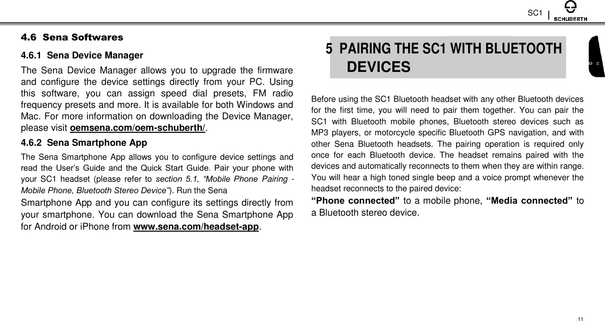 SC1  4.6  Sena Softwares  4.6.1  Sena Device Manager  The  Sena  Device  Manager  allows  you  to  upgrade  the  firmware and  configure  the  device  settings  directly  from  your  PC.  Using this  software,  you  can  assign  speed  dial  presets,  FM  radio frequency presets and more. It is available for both Windows and Mac. For more information on downloading the Device Manager, please visit oemsena.com/oem-schuberth/.  4.6.2  Sena Smartphone App  The Sena Smartphone App allows you to configure device settings and read the  User’s Guide and the Quick Start  Guide.  Pair your phone with your SC1  headset (please refer to section  5.1,  “Mobile Phone Pairing - Mobile Phone, Bluetooth Stereo Device”). Run the Sena  Smartphone App and you can configure its settings directly from your smartphone. You can download the Sena Smartphone App for Android or iPhone from www.sena.com/headset-app.   5  PAIRING THE SC1 WITH BLUETOOTH English  DEVICES    Before using the SC1 Bluetooth headset with any other Bluetooth devices for the first time,  you will  need to  pair  them together. You can  pair the SC1  with  Bluetooth  mobile  phones,  Bluetooth  stereo  devices  such  as MP3 players, or motorcycle specific Bluetooth GPS navigation, and with other  Sena  Bluetooth  headsets.  The  pairing  operation  is  required  only once  for  each  Bluetooth  device.  The  headset  remains  paired  with  the devices and automatically reconnects to them when they are within range. You will hear a high toned single beep and a voice prompt whenever the headset reconnects to the paired device:  “Phone connected” to a mobile phone, “Media connected” to a Bluetooth stereo device.        11 