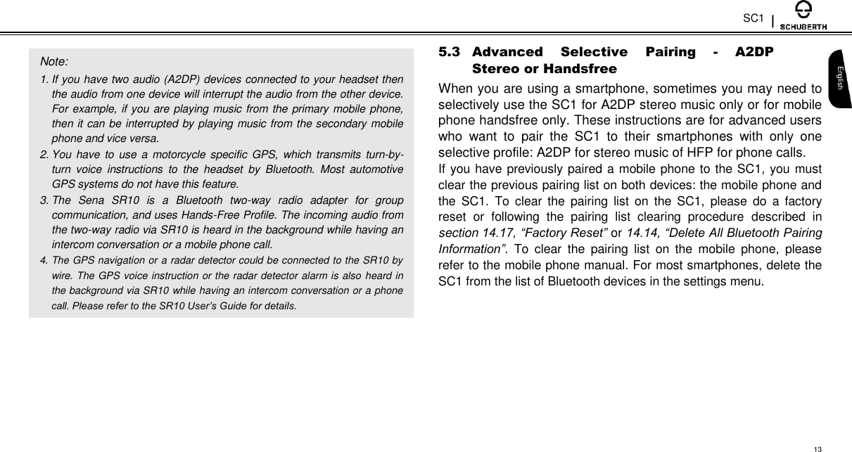 SC1   Note:  1. If you have two audio (A2DP) devices connected to your headset then the audio from one device will interrupt the audio from the other device. For example, if you are playing music from the primary mobile phone, then it can be interrupted by playing music from the secondary mobile phone and vice versa.  2. You  have to use  a  motorcycle specific GPS,  which  transmits turn-by-turn  voice  instructions  to  the  headset  by  Bluetooth.  Most  automotive GPS systems do not have this feature.  3. The  Sena  SR10  is  a  Bluetooth  two-way  radio  adapter  for  group communication, and uses Hands-Free Profile. The incoming audio from the two-way radio via SR10 is heard in the background while having an intercom conversation or a mobile phone call.  4. The GPS navigation or a radar detector could be connected to the SR10 by wire. The GPS voice instruction or the radar detector alarm is also heard in the background via SR10 while having an intercom conversation or a phone call. Please refer to the SR10 User’s Guide for details.  5.3 Advanced  Selective  Pairing  -  A2DP Stereo or Handsfree  When you are using a smartphone, sometimes you may need to selectively use the SC1 for A2DP stereo music only or for mobile phone handsfree only. These instructions are for advanced users who  want  to  pair  the  SC1  to  their  smartphones  with  only  one selective profile: A2DP for stereo music of HFP for phone calls.  If you have previously paired a mobile phone to the SC1, you must clear the previous pairing list on both devices: the mobile phone and the  SC1.  To  clear  the  pairing  list  on  the  SC1,  please  do  a  factory reset  or  following  the  pairing  list  clearing  procedure  described  in section 14.17, “Factory Reset” or 14.14, “Delete All Bluetooth Pairing Information”.  To  clear  the  pairing  list  on  the  mobile  phone,  please refer to the mobile phone manual. For most smartphones, delete the SC1 from the list of Bluetooth devices in the settings menu.   English         13 