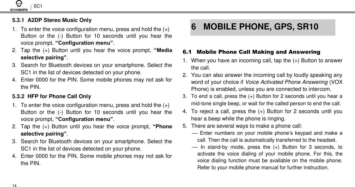 SC1  5.3.1  A2DP Stereo Music Only  1.  To enter the voice configuration menu, press and hold the (+)  Button  or  the  (-)  Button  for  10  seconds  until  you  hear  the voice prompt, “Configuration menu”. 2.  Tap  the  (+)  Button  until  you  hear  the  voice  prompt,  “Media selective pairing”. 3.  Search for Bluetooth devices on your smartphone. Select the SC1 in the list of devices detected on your phone.  4.  Enter 0000 for the PIN. Some mobile phones may not ask for the PIN.  5.3.2  HFP for Phone Call Only  1.  To enter the voice configuration menu, press and hold the (+)  Button  or  the  (-)  Button  for  10  seconds  until  you  hear  the voice prompt, “Configuration menu”. 2.  Tap  the  (+) Button until you hear the voice prompt,  “Phone selective pairing”. 3.  Search for Bluetooth devices on your smartphone. Select the SC1 in the list of devices detected on your phone.  4.  Enter 0000 for the PIN. Some mobile phones may not ask for the PIN.   14   6  MOBILE PHONE, GPS, SR10   6.1 Mobile Phone Call Making and Answering  1.  When you have an incoming call, tap the (+) Button to answer the call.  2.  You can also answer the incoming call by loudly speaking any word of your choice if Voice Activated Phone Answering (VOX Phone) is enabled, unless you are connected to intercom.  3.  To end a call, press the (+) Button for 2 seconds until you hear a mid-tone single beep, or wait for the called person to end the call.  4.  To reject a call, press the (+) Button for 2 seconds until you hear a beep while the phone is ringing.  5.  There are several ways to make a phone call:  –– Enter numbers  on  your mobile  phone’s  keypad  and make  a call. Then the call is automatically transferred to the headset. ––  In  stand-by  mode,  press  the  (+)  Button  for  3  seconds,  to activate  the  voice  dialing  of  your  mobile  phone.  For  this,  the voice dialing function must be available on the mobile phone. Refer to your mobile phone manual for further instruction. 