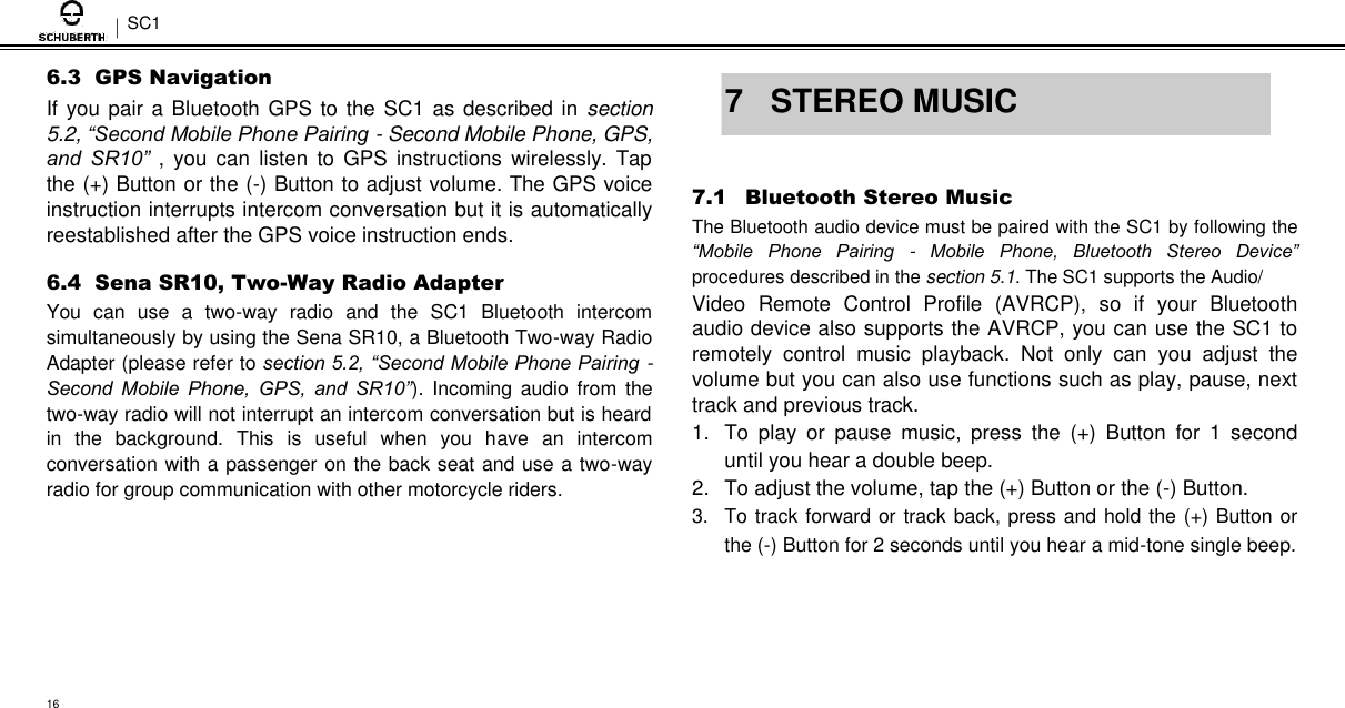 SC1  6.3  GPS Navigation  If you pair a Bluetooth GPS to the SC1 as described in  section 5.2, “Second Mobile Phone Pairing - Second Mobile Phone, GPS, and  SR10”  ,  you  can  listen  to  GPS  instructions  wirelessly. Tap the (+) Button or the (-) Button to adjust volume. The GPS voice instruction interrupts intercom conversation but it is automatically reestablished after the GPS voice instruction ends.  6.4  Sena SR10, Two-Way Radio Adapter  You  can  use  a  two-way  radio  and  the  SC1  Bluetooth  intercom simultaneously by using the Sena SR10, a Bluetooth Two-way Radio Adapter (please refer to section 5.2, “Second Mobile Phone Pairing - Second  Mobile  Phone,  GPS,  and  SR10”).  Incoming audio from  the two-way radio will not interrupt an intercom conversation but is heard in  the  background.  This  is  useful  when  you  have  an  intercom conversation with a passenger on the back seat and use a two-way radio for group communication with other motorcycle riders.   7  STEREO MUSIC   7.1 Bluetooth Stereo Music  The Bluetooth audio device must be paired with the SC1 by following the “Mobile  Phone  Pairing  -  Mobile  Phone,  Bluetooth  Stereo  Device” procedures described in the section 5.1. The SC1 supports the Audio/  Video  Remote  Control  Profile  (AVRCP),  so  if  your  Bluetooth audio device also supports the AVRCP, you can use the SC1 to remotely  control  music  playback.  Not  only  can  you  adjust  the volume but you can also use functions such as play, pause, next track and previous track.  1.  To  play  or  pause  music,  press  the  (+)  Button  for  1  second until you hear a double beep.  2.  To adjust the volume, tap the (+) Button or the (-) Button.  3.  To track forward or track back, press and hold the (+) Button or the (-) Button for 2 seconds until you hear a mid-tone single beep.      16 