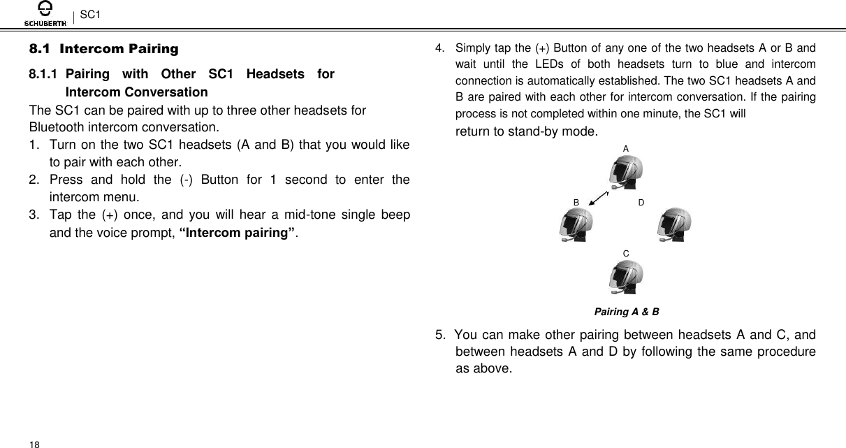 SC1  8.1  Intercom Pairing  8.1.1  Pairing  with  Other  SC1  Headsets  for Intercom Conversation  The SC1 can be paired with up to three other headsets for Bluetooth intercom conversation.  1.  Turn on the two SC1 headsets (A and B) that you would like to pair with each other.  2.  Press  and  hold  the  (-)  Button  for  1  second  to  enter  the intercom menu.  3.  Tap  the  (+)  once, and  you  will hear  a  mid-tone  single  beep and the voice prompt, “Intercom pairing”.  4.  Simply tap the (+) Button of any one of the two headsets A or B and wait  until  the  LEDs  of  both  headsets  turn  to  blue  and  intercom connection is automatically established. The two SC1 headsets A and B are paired with each other for intercom conversation. If the pairing process is not completed within one minute, the SC1 will  return to stand-by mode.  A   B              D   C    Pairing A &amp; B  5. You can make other pairing between headsets A and C, and between headsets A and D by following the same procedure as above.     18 