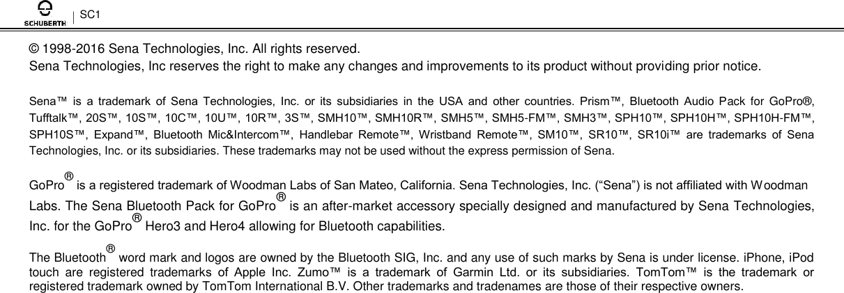 SC1  ©  1998-2016 Sena Technologies, Inc. All rights reserved.  Sena Technologies, Inc reserves the right to make any changes and improvements to its product without providing prior notice.  Sena™  is  a  trademark  of  Sena  Technologies,  Inc.  or  its  subsidiaries  in  the  USA  and  other  countries.  Prism™,  Bluetooth  Audio  Pack  for  GoPro® , Tufftalk™, 20S™, 10S™, 10C™, 10U™, 10R™, 3S™, SMH10™, SMH10R™, SMH5™, SMH5-FM™, SMH3™, SPH10™, SPH10H™, SPH10H-FM™, SPH10S™,  Expand™,  Bluetooth  Mic&amp;Intercom™,  Handlebar  Remote™,  Wristband  Remote™,  SM10™,  SR10™,  SR10i™  are  trademarks  of  Sena Technologies, Inc. or its subsidiaries. These trademarks may not be used without the express permission of Sena.  GoPro® is a registered trademark of Woodman Labs of San Mateo, California. Sena Technologies, Inc. (“Sena”) is not affiliated with Woodman Labs. The Sena Bluetooth Pack for GoPro® is an after-market accessory specially designed and manufactured by Sena Technologies, Inc. for the GoPro® Hero3 and Hero4 allowing for Bluetooth capabilities.  The Bluetooth® word mark and logos are owned by the Bluetooth SIG, Inc. and any use of such marks by Sena is under license. iPhone, iPod touch  are  registered  trademarks  of  Apple  Inc.  Zumo™  is  a  trademark  of  Garmin  Ltd.  or  its  subsidiaries.  TomTom™  is  the  trademark  or registered trademark owned by TomTom International B.V. Other trademarks and tradenames are those of their respective owners. 