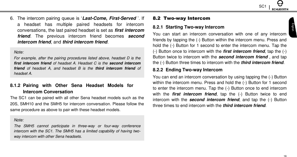 SC1  6. The intercom pairing queue is ‘Last-Come, First-Served ’. If a  headset  has  multiple  paired  headsets  for  intercom conversations, the last paired headset is set as first intercom friend.  The  previous  intercom  friend  becomes  second intercom friend, and third intercom friend.  Note:  For example, after the  pairing procedures listed above, headset D is the first intercom friend  of headset A. Headset C is the second intercom friend  of  headset  A,  and  headset  B  is  the  third  intercom  friend  of headset A.  8.1.2  Pairing  with  Other  Sena  Headset  Models  for Intercom Conversation  The SC1 can be paired with all other Sena headset models such as the 20S, SMH10 and the SMH5 for intercom conversation. Please follow the same procedure as above to pair with these headset models.  Note:  The  SMH5  cannot  participate  in  three-way  or  four-way  conference intercom with the SC1. The SMH5 has a limited capability of having two-way intercom with other Sena headsets.  8.2  Two-way Intercom  8.2.1  Starting Two-way Intercom  You  can  start  an  intercom  conversation  with  one  of  any  intercom friends by tapping the (-) Button within the intercom menu. Press and hold the (-) Button for 1 second to enter the intercom menu. Tap the (-) Button once to intercom with the first intercom friend, tap the (-) Button twice to intercom with the second intercom friend , and tap the (-) Button three times to intercom with the third intercom friend.  8.2.2  Ending Two-way Intercom  You can end an intercom conversation by using tapping the (-) Button within the intercom menu. Press and hold the (-) Button for 1 second to enter the intercom menu. Tap the (-) Button once to end intercom with  the  first  intercom  friend,  tap  the  (-)  Button  twice  to  end intercom  with  the  second  intercom  friend,  and  tap  the  (-)  Button three times to end intercom with the third intercom friend.   English    19 