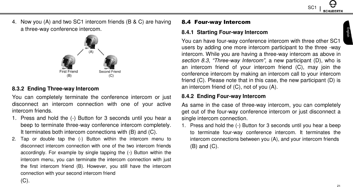 SC1  4.  Now you (A) and two SC1 intercom friends (B &amp; C) are having a three-way conference intercom.   (A)   First Friend Second Friend (B)  (C)  8.3.2  Ending Three-way Intercom  You  can  completely  terminate  the  conference  intercom  or  just disconnect  an  intercom  connection  with  one  of  your  active intercom friends.  1.  Press and hold the (-) Button for 3 seconds until you hear a beep to terminate three-way conference intercom completely. It terminates both intercom connections with (B) and (C).  2.  Tap  or  double  tap  the  (-)  Button  within  the  intercom  menu  to disconnect intercom connection with one of the two intercom friends accordingly. For example by  single tapping the  (-)  Button within the intercom menu, you can terminate the intercom  connection with just the  first  intercom  friend  (B).  However,  you  still  have  the  intercom connection with your second intercom friend  (C).  8.4  Four-way Intercom  8.4.1  Starting Four-way Intercom  You can have four-way conference intercom with three other SC1 users by adding one more intercom participant to the three -way intercom. While you are having a three-way intercom as above in section 8.3, “Three-way Intercom”,  a new participant (D), who is an  intercom  friend of  your  intercom  friend  (C),  may  join  the conference intercom by making an intercom call to your intercom friend (C). Please note that in this case, the new participant (D) is an intercom friend of (C), not of you (A).  8.4.2  Ending Four-way Intercom  As same in the case of three-way intercom, you can completely get out of the four-way conference intercom or just disconnect a single intercom connection.  1.  Press and hold the (-) Button for 3 seconds until you hear a beep to  terminate  four-way  conference  intercom.  It  terminates  the intercom connections between you (A), and your intercom friends  (B) and (C).   English  21 