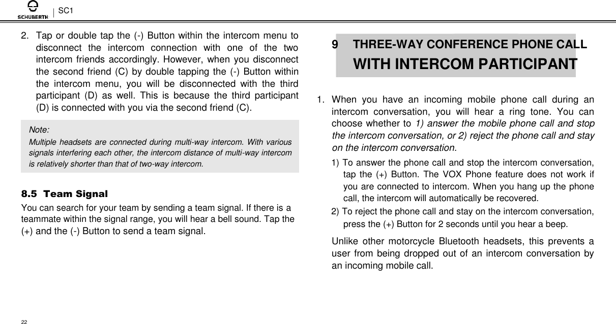 SC1  2.  Tap or double tap the (-) Button within the intercom menu to disconnect  the  intercom  connection  with  one  of  the  two intercom friends accordingly. However, when you disconnect the second friend (C) by double tapping the (-) Button within the  intercom  menu,  you  will  be  disconnected  with  the  third participant  (D)  as  well.  This  is  because  the  third  participant (D) is connected with you via the second friend (C).  Note:  Multiple headsets are connected during multi-way intercom. With various signals interfering each other, the intercom distance of multi-way intercom is relatively shorter than that of two-way intercom.  8.5  Team Signal  You can search for your team by sending a team signal. If there is a teammate within the signal range, you will hear a bell sound. Tap the (+) and the (-) Button to send a team signal.   9  THREE-WAY CONFERENCE PHONE CALL  WITH INTERCOM PARTICIPANT   1.  When  you  have  an  incoming  mobile  phone  call  during  an intercom  conversation,  you  will  hear  a  ring  tone.  You  can choose whether to 1) answer the mobile phone call and stop the intercom conversation, or 2) reject the phone call and stay on the intercom conversation.  1) To answer the phone call and stop the intercom conversation, tap the (+)  Button.  The VOX Phone feature does not  work if you are connected to intercom. When you hang up the phone call, the intercom will automatically be recovered.  2) To reject the phone call and stay on the intercom conversation, press the (+) Button for 2 seconds until you hear a beep.  Unlike  other  motorcycle  Bluetooth  headsets,  this  prevents  a user from being dropped out of an intercom conversation by an incoming mobile call.     22 