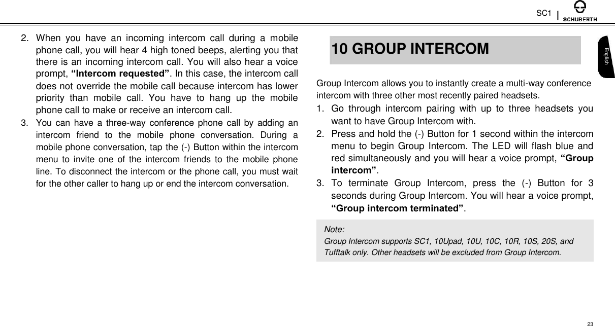 SC1  2.  When  you  have  an  incoming  intercom  call  during  a  mobile phone call, you will hear 4 high toned beeps, alerting you that there is an incoming intercom call. You will also hear a voice prompt, “Intercom requested”. In this case, the intercom call does not override the mobile call because intercom has lower priority  than  mobile  call.  You  have  to  hang  up  the  mobile phone call to make or receive an intercom call.  3.  You can have  a  three-way  conference  phone call by adding an intercom  friend  to  the  mobile  phone  conversation.  During  a mobile phone conversation, tap the (-) Button within the intercom menu to invite one  of  the intercom  friends  to  the  mobile  phone line. To disconnect the intercom or the phone call, you must wait for the other caller to hang up or end the intercom conversation.   10 GROUP INTERCOM  Group Intercom allows you to instantly create a multi-way conference intercom with three other most recently paired headsets.  1.  Go  through  intercom  pairing  with  up  to  three  headsets  you want to have Group Intercom with.  2.  Press and hold the (-) Button for 1 second within the intercom menu to begin  Group Intercom. The LED will flash blue and red simultaneously and you will hear a voice prompt, “Group intercom”.  3.  To  terminate  Group  Intercom,  press  the  (-)  Button  for  3 seconds during Group Intercom. You will hear a voice prompt, “Group intercom terminated”.  Note:  Group Intercom supports SC1, 10Upad, 10U, 10C, 10R, 10S, 20S, and Tufftalk only. Other headsets will be excluded from Group Intercom.   English      23 