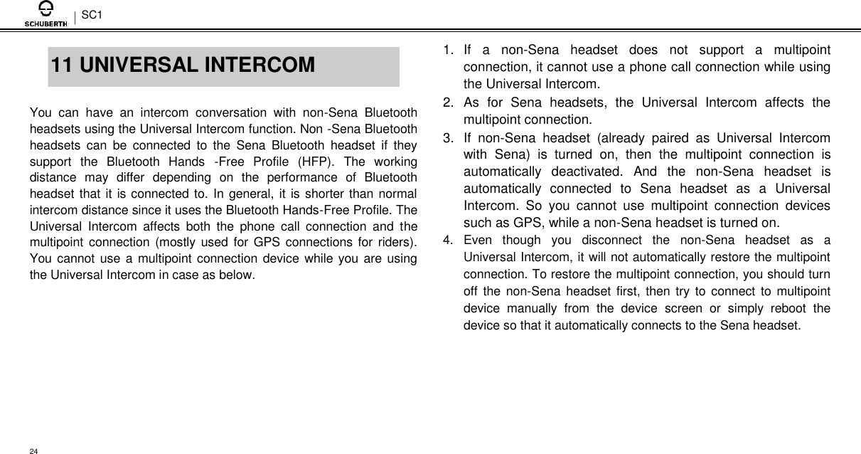 SC1   11 UNIVERSAL INTERCOM  You  can  have  an  intercom  conversation  with  non-Sena  Bluetooth headsets using the Universal Intercom function. Non -Sena Bluetooth headsets  can  be  connected  to  the  Sena  Bluetooth  headset  if  they support  the  Bluetooth  Hands  -Free  Profile  (HFP).  The  working distance  may  differ  depending  on  the  performance  of  Bluetooth headset that it is connected to. In general, it is shorter than normal intercom distance since it uses the Bluetooth Hands-Free Profile. The Universal  Intercom  affects  both  the  phone  call  connection  and  the multipoint connection (mostly used for GPS connections for riders). You cannot use a  multipoint connection device while you are using the Universal Intercom in case as below.  1.  If  a  non-Sena  headset  does  not  support  a  multipoint connection, it cannot use a phone call connection while using the Universal Intercom.  2.  As  for  Sena  headsets,  the  Universal  Intercom  affects  the multipoint connection.  3.  If  non-Sena  headset  (already  paired  as  Universal  Intercom with  Sena)  is  turned  on,  then  the  multipoint  connection  is automatically  deactivated.  And  the  non-Sena  headset  is automatically  connected  to  Sena  headset  as  a  Universal Intercom.  So  you  cannot  use  multipoint  connection  devices such as GPS, while a non-Sena headset is turned on.  4.  Even  though  you  disconnect  the  non-Sena  headset  as  a Universal Intercom, it will not automatically restore the multipoint connection. To restore the multipoint connection, you should turn off  the non-Sena headset first,  then try to connect  to  multipoint device  manually  from  the  device  screen  or  simply  reboot  the device so that it automatically connects to the Sena headset.        24 