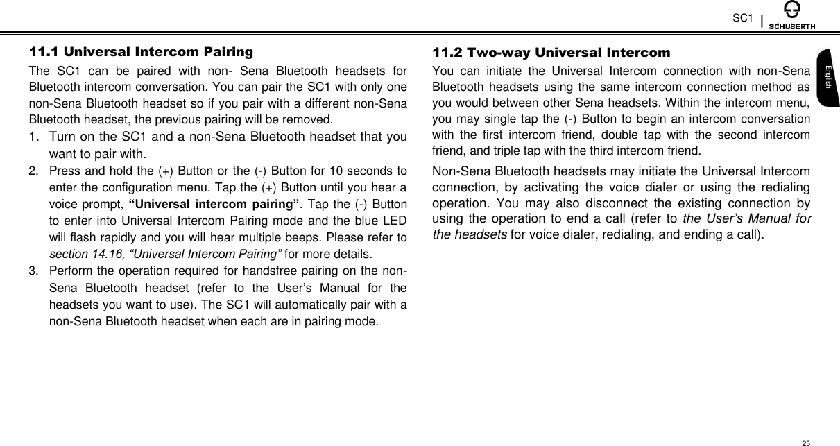 SC1  11.1 Universal Intercom Pairing  The  SC1  can  be  paired  with  non-  Sena  Bluetooth  headsets  for Bluetooth intercom conversation. You can pair the SC1 with only one non-Sena Bluetooth headset so if you pair with a different non-Sena Bluetooth headset, the previous pairing will be removed.  1.  Turn on the SC1 and a non-Sena Bluetooth headset that you want to pair with.  2.  Press and hold the (+) Button or the (-) Button for 10 seconds to enter the configuration menu. Tap the (+) Button until you hear a voice prompt, “Universal  intercom pairing”. Tap the (-) Button to enter into Universal Intercom Pairing mode and the blue LED will flash rapidly and you will hear multiple beeps. Please refer to section 14.16, “Universal Intercom Pairing” for more details.  3.  Perform the operation required for handsfree pairing on the non-Sena  Bluetooth  headset  (refer  to  the  User’s  Manual  for  the headsets you want to use). The SC1 will automatically pair with a non-Sena Bluetooth headset when each are in pairing mode.  11.2 Two-way Universal Intercom  You  can  initiate  the  Universal  Intercom  connection  with  non-Sena Bluetooth headsets using the same intercom connection method as you would between other Sena headsets. Within the intercom menu, you may single tap the (-) Button to begin an intercom conversation with  the  first  intercom  friend,  double  tap  with  the  second  intercom friend, and triple tap with the third intercom friend.  Non-Sena Bluetooth headsets may initiate the Universal Intercom connection,  by  activating  the  voice  dialer  or  using  the  redialing operation.  You  may  also  disconnect  the  existing  connection  by using the operation to end a call (refer to the User’s  Manual  for the headsets for voice dialer, redialing, and ending a call).   English        25 