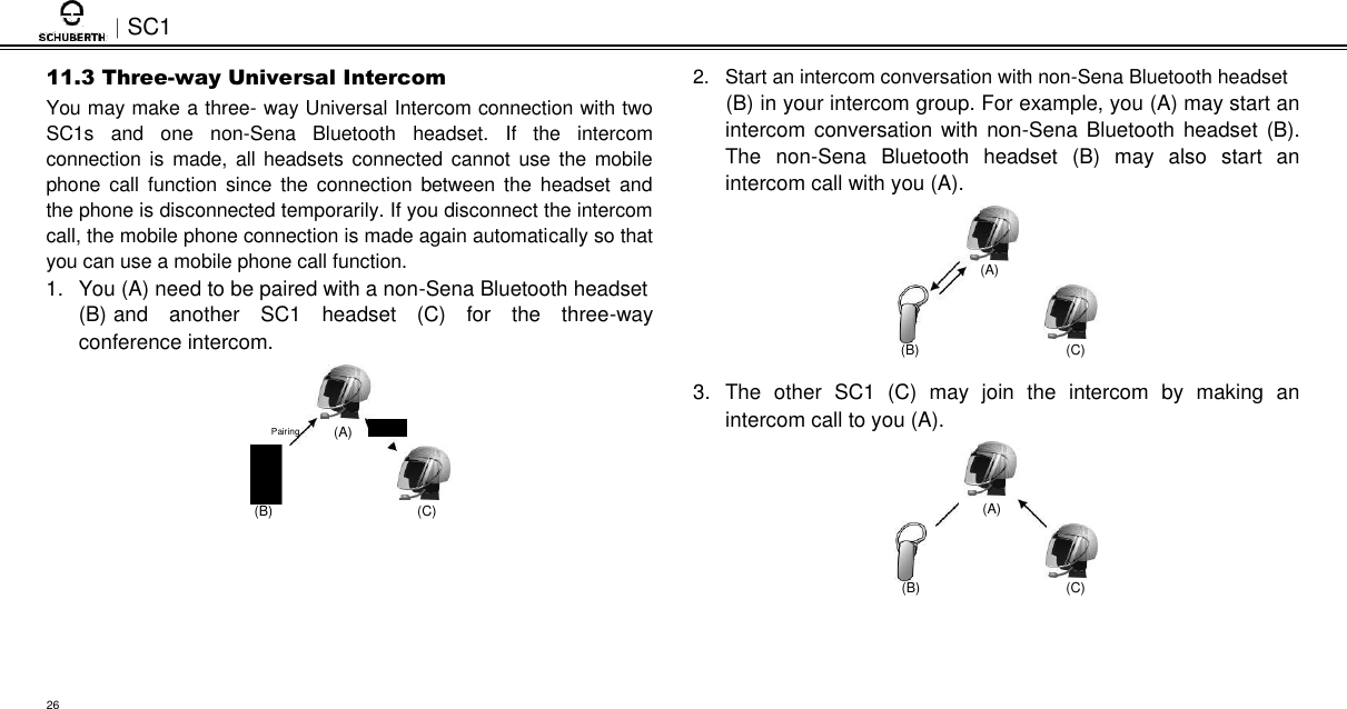 SC1  11.3 Three-way Universal Intercom  You may make a three- way Universal Intercom connection with two SC1s  and  one  non-Sena  Bluetooth  headset.  If  the  intercom connection is  made, all headsets  connected cannot use the mobile phone call  function  since  the  connection  between the  headset  and the phone is disconnected temporarily. If you disconnect the intercom call, the mobile phone connection is made again automatically so that you can use a mobile phone call function.  1.  You (A) need to be paired with a non-Sena Bluetooth headset  (B) and  another  SC1  headset  (C)  for  the  three-way conference intercom.  Pairing  (A) Pairing            (B)  (C)   2.  Start an intercom conversation with non-Sena Bluetooth headset  (B) in your intercom group. For example, you (A) may start an intercom conversation with non-Sena  Bluetooth  headset  (B). The  non-Sena  Bluetooth  headset  (B)  may  also  start  an intercom call with you (A).   (A)   (B)  (C)  3.  The  other  SC1  (C)  may  join  the  intercom  by  making  an intercom call to you (A).   (A)   (B)  (C)     26 