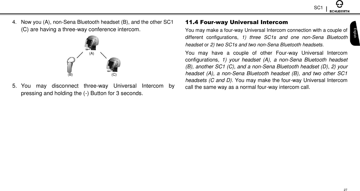 SC1  4.  Now you (A), non-Sena Bluetooth headset (B), and the other SC1  (C) are having a three-way conference intercom.    (A)   (B)  (C)  5.  You  may  disconnect  three-way  Universal  Intercom  by pressing and holding the (-) Button for 3 seconds.  11.4 Four-way Universal Intercom  You may make a four-way Universal Intercom connection with a couple of different  configurations,  1)  three  SC1s  and  one  non-Sena  Bluetooth headset or 2) two SC1s and two non-Sena Bluetooth headsets.  You  may  have  a  couple  of  other  Four-way  Universal  Intercom configurations,  1)  your  headset  (A),  a  non-Sena  Bluetooth  headset (B), another SC1 (C), and a non-Sena Bluetooth headset (D), 2) your headset (A), a non-Sena Bluetooth headset (B), and two other SC1 headsets (C and D). You may make the four-way Universal Intercom call the same way as a normal four-way intercom call.   English               27 