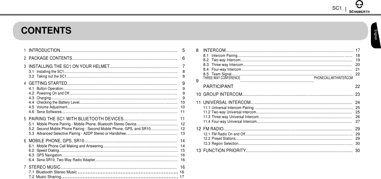 SC1   CONTENTS  1 INTRODUCTION........................................................................................................ 5 2 PACKAGE CONTENTS............................................................................................. 6 3 INSTALLING THE SC1 ON YOUR HELMET............................................................ 7  3.1 Installing the SC1..................................................................................................................... 8  3.2 Taking out the SC1................................................................................................................... 8 4 GETTING STARTED................................................................................................. 9  4.1 Button Operation...................................................................................................................... 9  4.2 Powering On and Off............................................................................................................... 9  4.3 Charging.................................................................................................................................. 9  4.4 Checking the Battery Level................................................................................................... 10  4.5 Volume Adjustment................................................................................................................ 10  4.6 Sena Softwares...................................................................................................................... 11 5 PAIRING THE SC1 WITH BLUETOOTH DEVICES.............................................. 11  5.1 Mobile Phone Pairing - Mobile Phone, Bluetooth Stereo Device.......................................... 12  5.2 Second Mobile Phone Pairing - Second Mobile Phone, GPS, and SR10............................ 12  5.3 Advanced Selective Pairing - A2DP Stereo or Handsfree.................................................... 13 6 MOBILE PHONE, GPS, SR10................................................................................ 14  6.1 Mobile Phone Call Making and Answering........................................................................... 14  6.2 Speed Dialing........................................................................................................................ 15  6.3 GPS Navigation...................................................................................................................... 16  6.4 Sena SR10, Two-Way Radio Adapter.................................................................................... 16 7 STEREO MUSIC..................................................................................................... 16       8 INTERCOM............................................................................................................. 17  8.1 Intercom Pairing..................................................................................................................... 18  8.2 Two-way Intercom.................................................................................................................. 19  8.3 Three-way Intercom............................................................................................................... 20  8.4 Four-way Intercom................................................................................................................. 21  8.5 Team Signal........................................................................................................................... 22 9 THREE-WAY CONFERENCE........................................................................................................PHONECALLWITHINTERCOM 22  PARTICIPANT 10 GROUP INTERCOM............................................................................................... 23 11 UNIVERSAL INTERCOM....................................................................................... 24  11.1 Universal Intercom Pairing.................................................................................................... 25  11.2 Two-way Universal Intercom.................................................................................................. 25  11.3 Three-way Universal Intercom............................................................................................... 26  11.4 Four-way Universal Intercom................................................................................................. 27 12 FM RADIO............................................................................................................... 29  12.1 FM Radio On and Off............................................................................................................. 29  12.2 Preset Stations....................................................................................................................... 29  12.3 Region Selection.................................................................................................................... 30 13 FUNCTION PRIORITY........................................................................................... 30   English  7.1 Bluetooth Stereo Music ............................................................. 16  7.2 Music Sharing ....................................................................... 17 