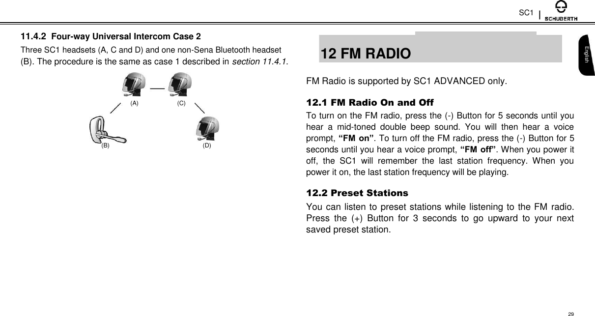 SC1  11.4.2 Four-way Universal Intercom Case 2  Three SC1 headsets (A, C and D) and one non-Sena Bluetooth headset  (B). The procedure is the same as case 1 described in section 11.4.1.    (A)  (C)    (B) (D)  12 FM RADIO    FM Radio is supported by SC1 ADVANCED only.  12.1 FM Radio On and Off  To turn on the FM radio, press the (-) Button for 5 seconds until you hear  a  mid-toned  double  beep  sound.  You  will  then  hear  a  voice prompt, “FM on”. To turn off the FM radio, press the (-) Button for 5 seconds until you hear a voice prompt, “FM off”. When you power it off,  the  SC1  will  remember  the  last  station  frequency.  When  you power it on, the last station frequency will be playing.  12.2 Preset Stations  You can listen to preset stations while listening to the FM radio. Press  the  (+)  Button  for  3  seconds  to  go  upward  to  your  next saved preset station.   English        29 