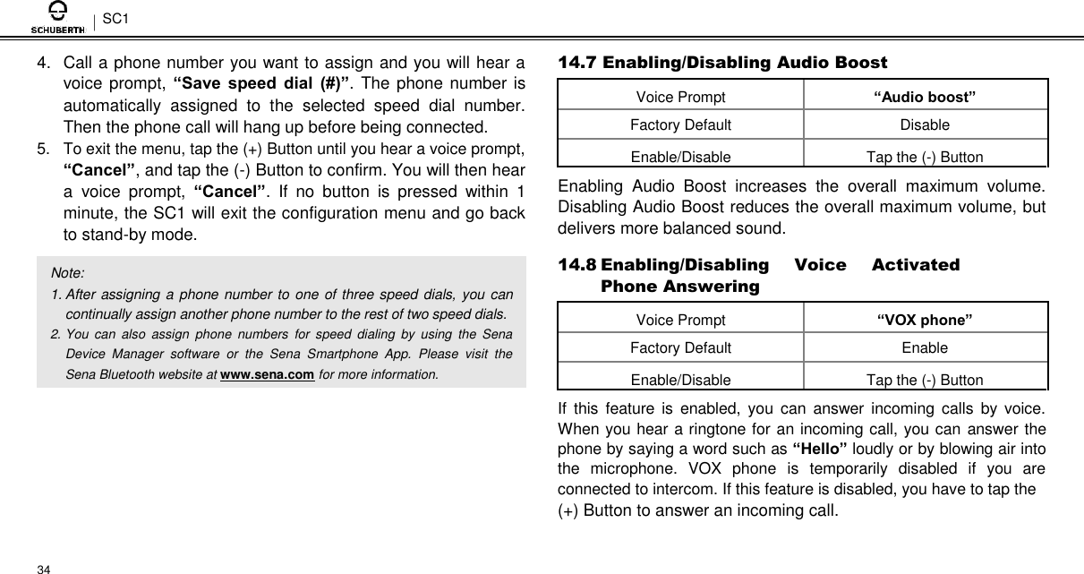 SC1  4.  Call a phone number you want to assign and you will hear a voice prompt, “Save  speed  dial  (#)”.  The phone number is automatically  assigned  to  the  selected  speed  dial  number. Then the phone call will hang up before being connected.  5.  To exit the menu, tap the (+) Button until you hear a voice prompt,  “Cancel”, and tap the (-) Button to confirm. You will then hear a voice  prompt,  “Cancel”.  If  no  button  is  pressed  within  1 minute, the SC1 will exit the configuration menu and go back to stand-by mode.  Note:  1. After assigning a phone number to one  of three speed dials, you can continually assign another phone number to the rest of two speed dials.  2. You  can  also  assign  phone  numbers  for  speed  dialing  by  using  the  Sena Device  Manager  software  or  the  Sena  Smartphone  App.  Please  visit  the Sena Bluetooth website at www.sena.com for more information.          34  14.7 Enabling/Disabling Audio Boost  Voice Prompt “Audio boost”   Factory Default Disable   Enable/Disable Tap the (-) Button    Enabling  Audio  Boost  increases  the  overall  maximum  volume. Disabling Audio Boost reduces the overall maximum volume, but delivers more balanced sound.  14.8 Enabling/Disabling  Voice  Activated Phone Answering  Voice Prompt “VOX phone”   Factory Default Enable   Enable/Disable Tap the (-) Button    If  this  feature  is  enabled,  you  can  answer  incoming  calls  by voice. When you hear a ringtone for an incoming call, you can answer the phone by saying a word such as “Hello” loudly or by blowing air into the  microphone.  VOX  phone  is  temporarily  disabled  if  you  are connected to intercom. If this feature is disabled, you have to tap the  (+) Button to answer an incoming call. 