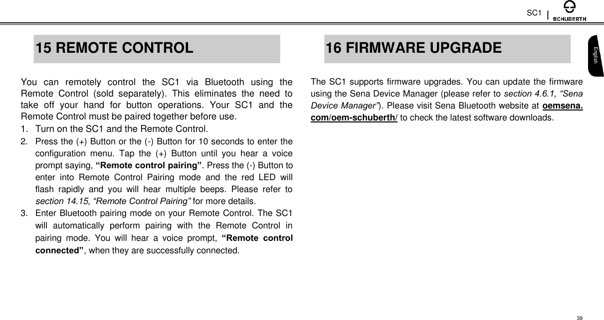 SC1   15 REMOTE CONTROL  You  can  remotely  control  the  SC1  via  Bluetooth  using  the Remote  Control  (sold  separately).  This  eliminates  the  need  to take  off  your  hand  for  button  operations.  Your  SC1  and  the Remote Control must be paired together before use.  1.  Turn on the SC1 and the Remote Control.  2.  Press the (+) Button or the (-) Button for 10 seconds to enter the configuration  menu.  Tap  the  (+)  Button  until  you  hear  a  voice prompt saying, “Remote control pairing”. Press the (-) Button to enter  into  Remote  Control  Pairing  mode  and  the  red  LED  will flash  rapidly  and  you  will  hear  multiple  beeps.  Please  refer  to section 14.15, “Remote Control Pairing” for more details.  3.  Enter Bluetooth pairing mode on your Remote Control. The SC1 will  automatically  perform  pairing  with  the  Remote  Control  in pairing  mode.  You  will  hear  a  voice  prompt,  “Remote  control connected”, when they are successfully connected.   16 FIRMWARE UPGRADE  The SC1 supports firmware upgrades. You can update the firmware using the Sena Device Manager (please refer to section 4.6.1, “Sena Device Manager”). Please visit Sena Bluetooth website at oemsena. com/oem-schuberth/ to check the latest software downloads.   English      39 