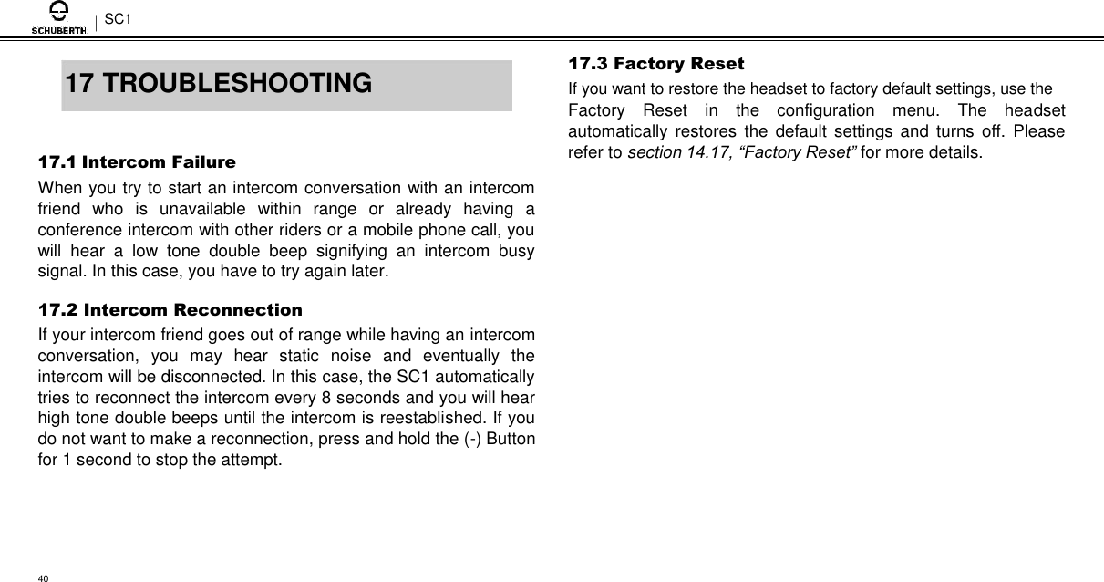 SC1   17 TROUBLESHOOTING   17.1 Intercom Failure  When you try to start an intercom conversation with an intercom friend  who  is  unavailable  within  range  or  already  having  a conference intercom with other riders or a mobile phone call, you will  hear  a  low  tone  double  beep  signifying  an  intercom  busy signal. In this case, you have to try again later.  17.2 Intercom Reconnection  If your intercom friend goes out of range while having an intercom conversation,  you  may  hear  static  noise  and  eventually  the intercom will be disconnected. In this case, the SC1 automatically tries to reconnect the intercom every 8 seconds and you will hear high tone double beeps until the intercom is reestablished. If you do not want to make a reconnection, press and hold the (-) Button for 1 second to stop the attempt.  17.3 Factory Reset  If you want to restore the headset to factory default settings, use the  Factory  Reset  in  the  configuration  menu.  The  headset automatically  restores  the  default  settings  and turns  off.  Please refer to section 14.17, “Factory Reset” for more details.      40 