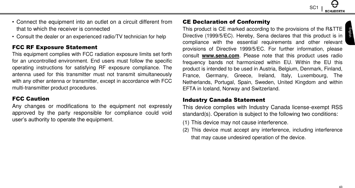 SC1  •  Connect the equipment into an outlet on a circuit different from that to which the receiver is connected  •  Consult the dealer or an experienced radio/TV technician for help  FCC RF Exposure Statement  This equipment complies with FCC radiation exposure limits set forth for an uncontrolled environment. End users  must follow the specific operating  instructions  for  satisfying  RF  exposure  compliance.  The antenna  used  for  this  transmitter  must  not  transmit  simultaneously with any other antenna or transmitter, except in accordance with FCC multi-transmitter product procedures.  FCC Caution  Any  changes  or  modifications  to  the  equipment  not  expressly approved  by  the  party  responsible  for  compliance  could  void user’s authority to operate the equipment.  CE Declaration of Conformity  This product is CE marked according to the provisions of the R&amp;TTE Directive (1999/5/EC). Hereby, Sena declares that this product is in compliance  with  the  essential  requirements  and  other  relevant provisions  of  Directive  1999/5/EC.  For  further  information,  please consult  www.sena.com.  Please  note  that  this  product  uses  radio frequency  bands  not  harmonized  within  EU.  Within  the  EU  this product is intended to be used in Austria, Belgium, Denmark, Finland, France,  Germany,  Greece,  Ireland,  Italy,  Luxembourg,  The Netherlands,  Portugal,  Spain,  Sweden,  United  Kingdom  and  within EFTA in Iceland, Norway and Switzerland.  Industry Canada Statement  This device complies with Industry Canada license-exempt RSS standard(s). Operation is subject to the following two conditions:  (1) This device may not cause interference.  (2) This device must accept any interference, including interference that may cause undesired operation of the device.   English        43 