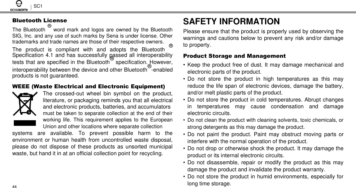 SC1  Bluetooth License  The Bluetooth ® word mark  and logos are  owned by the Bluetooth SIG, Inc. and any use of such marks by Sena is under license. Other trademarks and trade names are those of their respective owners.  The  product  is  compliant  with  and  adopts  the  Bluetooth  ® Specification 4.1 and has successfully passed all interoperability tests that are specified in the Bluetooth® specification. However, interoperability between the device and other Bluetooth®-enabled products is not guaranteed.  WEEE (Waste Electrical and Electronic Equipment)  The  crossed-out  wheel  bin  symbol  on  the  product, literature, or packaging reminds you that all electrical and electronic products, batteries, and accumulators  must be taken to separate collection at the end of their working life. This requirement applies  to  the  European Union and other locations where separate collection systems  are  available.  To  prevent  possible  harm  to  the environment or human health from  uncontrolled  waste disposal, please  do  not  dispose  of these  products as  unsorted  municipal waste, but hand it in at an official collection point for recycling.     44  SAFETY INFORMATION  Please ensure that the product is properly used by observing the warnings and cautions below to prevent any risk and/or damage to property.  Product Storage and Management  • Keep the product free of dust. It may damage mechanical and electronic parts of the product.  • Do  not  store  the  product  in  high  temperatures  as  this  may reduce the life span of electronic devices, damage the battery, and/or melt plastic parts of the product.  • Do not store the product in cold temperatures. Abrupt changes in  temperatures  may  cause  condensation  and  damage electronic circuits.  •  Do not clean the product with cleaning solvents, toxic chemicals, or strong detergents as this may damage the product. • Do  not  paint  the  product. Paint  may  obstruct  moving  parts  or interfere with the normal operation of the product.  • Do not drop or otherwise shock the product. It may damage the product or its internal electronic circuits.  • Do not disassemble,  repair or modify the product as this may damage the product and invalidate the product warranty.  • Do not store the product in humid environments, especially for long time storage. 