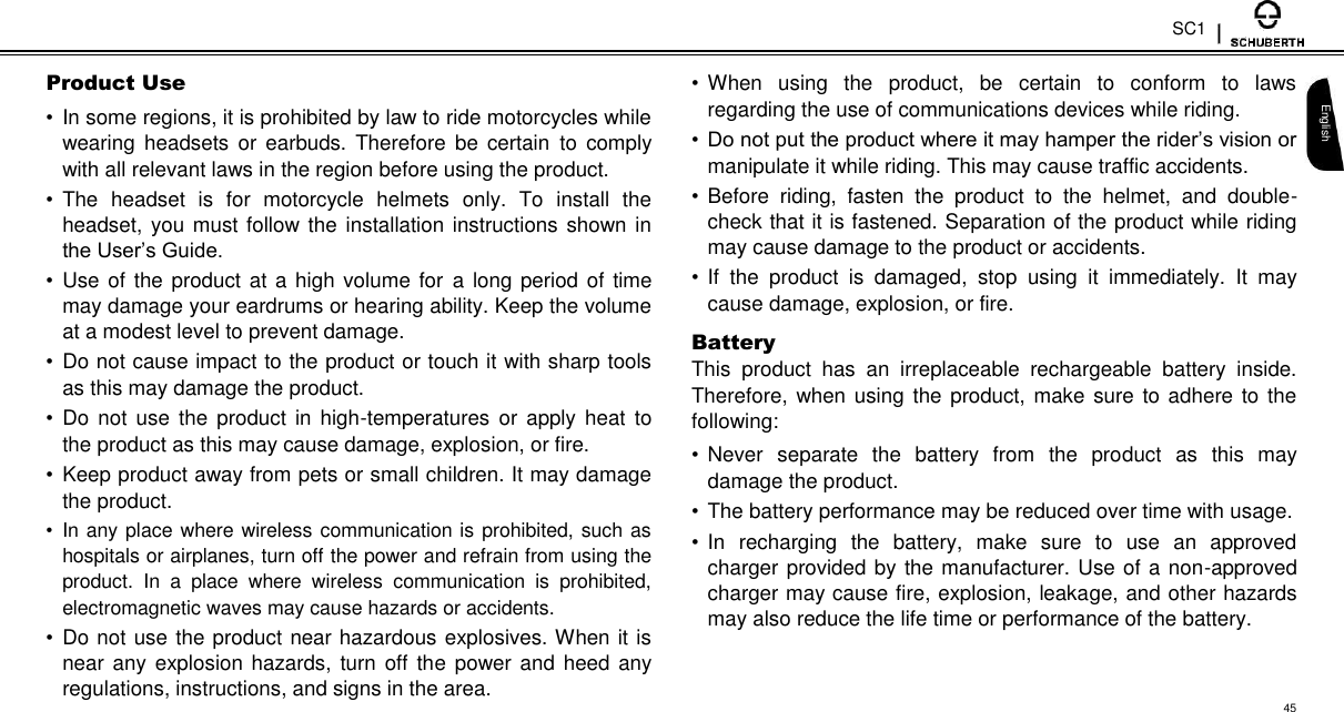 SC1  Product Use  •  In some regions, it is prohibited by law to ride motorcycles while wearing  headsets  or  earbuds. Therefore  be  certain  to  comply with all relevant laws in the region before using the product.  •  The  headset  is  for  motorcycle  helmets  only.  To  install  the headset, you must follow the installation instructions shown in the User’s Guide.  •  Use of the product at a high volume for a long period of time may damage your eardrums or hearing ability. Keep the volume at a modest level to prevent damage.  •  Do not cause impact to the product or touch it with sharp tools as this may damage the product.  •  Do  not  use  the  product in  high-temperatures  or  apply  heat to the product as this may cause damage, explosion, or fire.  •  Keep product away from pets or small children. It may damage the product.  •  In any place where wireless communication is prohibited, such as hospitals or airplanes, turn off the power and refrain from using the product.  In  a  place  where  wireless  communication  is  prohibited, electromagnetic waves may cause hazards or accidents.  •  Do not use the product near hazardous explosives. When it is near any explosion hazards, turn off the power and heed any regulations, instructions, and signs in the area.  • When  using  the  product,  be  certain  to  conform  to  laws regarding the use of communications devices while riding.  • Do not put the product where it may hamper the rider’s vision or manipulate it while riding. This may cause traffic accidents.  • Before  riding,  fasten  the  product  to  the  helmet,  and  double-check that it is fastened. Separation of the product while riding may cause damage to the product or accidents.  • If  the  product  is  damaged,  stop  using  it  immediately.  It  may cause damage, explosion, or fire.  Battery  This  product  has  an  irreplaceable  rechargeable  battery  inside. Therefore, when using the product, make sure to adhere to the following:  • Never  separate  the  battery  from  the  product  as  this  may damage the product.  • The battery performance may be reduced over time with usage.  • In  recharging  the  battery,  make  sure  to  use  an  approved charger provided by the manufacturer. Use of a non-approved charger may cause fire, explosion, leakage, and other hazards may also reduce the life time or performance of the battery.   English  45 