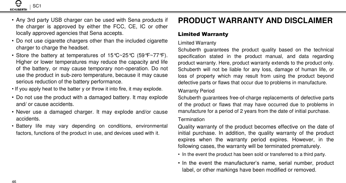 SC1  •  Any 3rd party USB charger can be used with Sena products if the  charger  is  approved  by  either  the  FCC,  CE,  IC  or  other locally approved agencies that Sena accepts.  •  Do not use cigarette chargers other than the included cigarette charger to charge the headset.  •  Store  the  battery  at  temperatures  of  15°C~25°C  (59°F~77°F). Higher or lower temperatures may reduce the capacity and life of the battery, or may cause temporary non-operation. Do not use the product in sub-zero temperature, because it may cause serious reduction of the battery performance.  • If you apply heat to the batter y or throw it into fire, it may explode.  •  Do not use the product with a damaged battery. It may explode and/ or cause accidents.  •  Never  use  a  damaged  charger.  It  may  explode  and/or  cause accidents.  •  Battery  life  may  vary  depending  on  conditions,  environmental factors, functions of the product in use, and devices used with it.        46  PRODUCT WARRANTY AND DISCLAIMER  Limited Warranty  Limited Warranty  Schuberth  guarantees  the  product  quality  based  on  the  technical specification  stated  in  the  product  manual,  and  data  regarding product warranty. Here, product warranty extends to the product only. Schuberth will  not be liable for  any loss,  damage of human life,  or loss  of  property  which  may  result  from  using  the  product  beyond defective parts or flaws that occur due to problems in manufacture.  Warranty Period  Schuberth guarantees free-of-charge replacements of defective parts of the product  or flaws that may have occurred due to problems  in manufacture for a period of 2 years from the date of initial purchase.  Termination  Quality warranty of the product becomes effective on the date of initial  purchase.  In  addition,  the  quality  warranty  of  the  product expires  when  the  warranty  period  expires.  However,  in  the following cases, the warranty will be terminated prematurely.  •  In the event the product has been sold or transferred to a third party.  • In  the  event  the  manufacturer’s  name,  serial  number,  product label, or other markings have been modified or removed. 