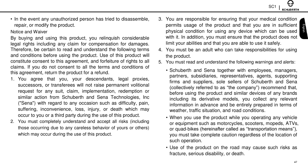 SC1  •  In the event any unauthorized person has tried to disassemble, repair, or modify the product.  Notice and Waiver  By  buying  and  using  this  product,  you  relinquish  considerable legal  rights  including  any  claim  for  compensation  for  damages. Therefore, be certain to read and understand the following terms and conditions before using the product. Use of this product will constitute consent to this agreement, and forfeiture of rights to all claims. If  you do  not consent to  all  the  terms  and  conditions  of this agreement, return the product for a refund.  1.  You  agree  that  you,  your  descendants,  legal  proxies, successors, or transferees will not raise permanent volitional request  for  any  suit,  claim,  implementation,  redemption  or similar  action  from  Schuberth  and  Sena  Technologies,  Inc (&quot;Sena&quot;) with regard to any occasion such as difficulty, pain, suffering,  inconvenience,  loss,  injury,  or  death  which  may occur to you or a third party during the use of this product.  2.  You must completely  understand and accept all risks  (including those occurring due to any careless behavior of yours or others) which may occur during the use of this product.  3.  You are responsible for ensuring that your medical condition permits  usage  of  the  product  and  that  you  are  in  sufficient physical  condition  for  using  any  device  which  can  be  used with it. In addition, you must ensure that the product does not limit your abilities and that you are able to use it safely.  4.  You must be an adult who can take responsibilities for using the product.  5.  You must read and understand the following warnings and alerts:  • Schuberth  and  Sena  together  with  employees,  managers, partners,  subsidiaries,  representatives,  agents,  supporting firms  and  suppliers,  sole  sellers  of  Schuberth  and  Sena (collectively referred to as “the company”) recommend that, before using the product and similar devices of any brands including  its  derivative  models,  you  collect  any  relevant information in advance and be entirely prepared in terms of weather, traffic situation, and road conditions.  • When you use the product while you operating any vehicle or equipment such as motorcycles, scooters, mopeds, ATVs, or quad-bikes (hereinafter called as “transportation means”), you must take complete caution regardless of the location of such operation.  • Use  of  the  product  on  the  road  may  cause  such  risks  as fracture, serious disability, or death.   English  47 