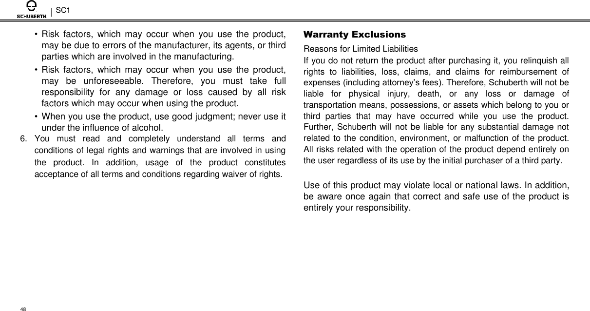 SC1  • Risk  factors,  which  may  occur  when  you  use  the  product, may be due to errors of the manufacturer, its agents, or third parties which are involved in the manufacturing.  • Risk  factors,  which  may  occur  when  you  use  the  product, may  be  unforeseeable.  Therefore,  you  must  take  full responsibility  for  any  damage  or  loss  caused  by  all  risk factors which may occur when using the product.  • When you use the product, use good judgment; never use it under the influence of alcohol. 6.  You  must  read  and  completely  understand  all  terms  and conditions of legal rights and warnings that are involved in using the  product.  In  addition,  usage  of  the  product  constitutes acceptance of all terms and conditions regarding waiver of rights.  Warranty Exclusions  Reasons for Limited Liabilities  If you do not return the product after purchasing it, you relinquish all rights  to  liabilities,  loss,  claims,  and  claims  for  reimbursement  of expenses (including attorney’s fees). Therefore, Schuberth will not be liable  for  physical  injury,  death,  or  any  loss  or  damage  of transportation means, possessions, or assets which belong to you or third  parties  that  may  have  occurred  while  you  use  the  product. Further, Schuberth will not be liable for any substantial damage not related to the condition, environment, or malfunction of the product. All risks related with the operation of the product depend entirely on the user regardless of its use by the initial purchaser of a third party.  Use of this product may violate local or national laws. In addition, be aware once again that correct and safe use of the product is entirely your responsibility.          48 