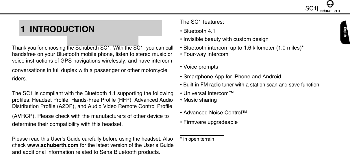 SC1     The SC1 features:  1  INTRODUCTION    • Bluetooth 4.1    • Invisible beauty with custom design    Thank you for choosing the Schuberth SC1. With the SC1, you can call • Bluetooth intercom up to 1.6 kilometer (1.0 miles)* handsfree on your Bluetooth mobile phone, listen to stereo music or • Four-way intercom voice instructions of GPS navigations wirelessly, and have intercom • Voice prompts conversations in full duplex with a passenger or other motorcycle • Smartphone App for iPhone and Android riders. • Built-in FM radio tuner with a station scan and save function    The SC1 is compliant with the Bluetooth 4.1 supporting the following • Universal Intercom™ profiles: Headset Profile, Hands-Free Profile (HFP), Advanced Audio • Music sharing Distribution Profile (A2DP), and Audio Video Remote Control Profile • Advanced Noise Control™ (AVRCP). Please check with the manufacturers of other device to • Firmware upgradeable determine their compatibility with this headset.  Please read this User’s Guide carefully before using the headset. Also * in open terrain check www.schuberth.com for the latest version of the User’s Guide  and additional information related to Sena Bluetooth products.     English       