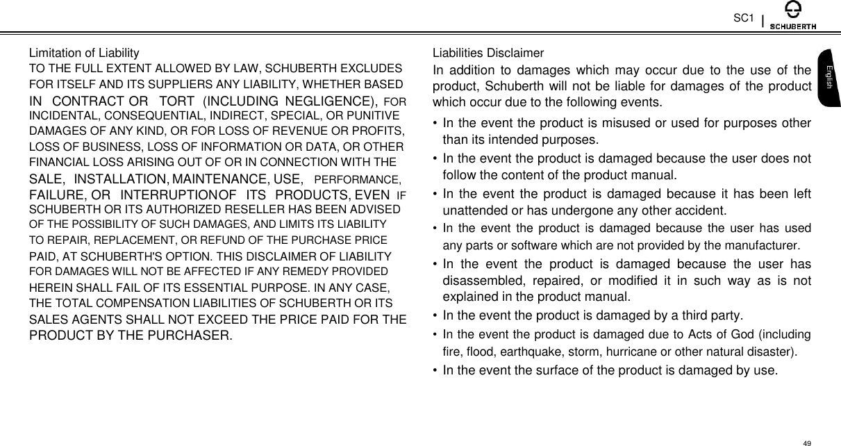 SC1  Limitation of Liability  TO THE FULL EXTENT ALLOWED BY LAW, SCHUBERTH EXCLUDES  FOR ITSELF AND ITS SUPPLIERS ANY LIABILITY, WHETHER BASED  IN CONTRACT OR TORT (INCLUDING NEGLIGENCE), FOR  INCIDENTAL, CONSEQUENTIAL, INDIRECT, SPECIAL, OR PUNITIVE  DAMAGES OF ANY KIND, OR FOR LOSS OF REVENUE OR PROFITS,  LOSS OF BUSINESS, LOSS OF INFORMATION OR DATA, OR OTHER  FINANCIAL LOSS ARISING OUT OF OR IN CONNECTION WITH THE  SALE, INSTALLATION, MAINTENANCE, USE, PERFORMANCE,  FAILURE, OR INTERRUPTION OF ITS PRODUCTS, EVEN IF  SCHUBERTH OR ITS AUTHORIZED RESELLER HAS BEEN ADVISED  OF THE POSSIBILITY OF SUCH DAMAGES, AND LIMITS ITS LIABILITY  TO REPAIR, REPLACEMENT, OR REFUND OF THE PURCHASE PRICE  PAID, AT SCHUBERTH&apos;S OPTION. THIS DISCLAIMER OF LIABILITY  FOR DAMAGES WILL NOT BE AFFECTED IF ANY REMEDY PROVIDED  HEREIN SHALL FAIL OF ITS ESSENTIAL PURPOSE. IN ANY CASE,  THE TOTAL COMPENSATION LIABILITIES OF SCHUBERTH OR ITS  SALES AGENTS SHALL NOT EXCEED THE PRICE PAID FOR THE  PRODUCT BY THE PURCHASER.  Liabilities Disclaimer  In  addition  to  damages  which  may occur due  to  the  use  of the product, Schuberth will not be liable for damages of the product which occur due to the following events.  • In the event the product is misused or used for purposes other than its intended purposes.  • In the event the product is damaged because the user does not follow the content of the product manual.  • In the event the product is  damaged because it has been left unattended or has undergone any other accident.  •  In  the event the product  is  damaged because the user has used any parts or software which are not provided by the manufacturer.  • In  the  event  the  product  is  damaged  because  the  user  has disassembled,  repaired,  or  modified  it  in  such  way  as  is  not explained in the product manual.  • In the event the product is damaged by a third party.  •  In the event the product is damaged due to Acts of God (including fire, flood, earthquake, storm, hurricane or other natural disaster).  • In the event the surface of the product is damaged by use.   English     49 