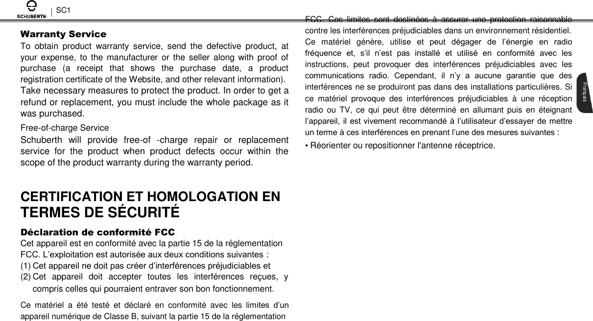 SC1  Warranty Service  To  obtain  product  warranty  service,  send  the  defective  product,  at your expense, to the manufacturer or the seller  along with proof of purchase  (a  receipt  that  shows  the  purchase  date,  a  product registration certificate of the Website, and other relevant information).  Take necessary measures to protect the product. In order to get a refund or replacement, you must include the whole package as it was purchased.  Free-of-charge Service  Schuberth  will  provide  free-of  -charge  repair  or  replacement service  for  the  product  when  product  defects  occur  within  the scope of the product warranty during the warranty period.   CERTIFICATION ET HOMOLOGATION EN  TERMES DE SÉ CURITÉ   Dé claration de conformité  FCC Cet appareil est en conformité avec la partie 15 de la réglementation FCC. L’exploitation est autorisée aux deux conditions suivantes : (1) Cet appareil ne doit pas créer d’interférences préjudiciables et  (2) Cet  appareil  doit  accepter  toutes  les  interférences  reçues,  y compris celles qui pourraient entraver son bon fonctionnement.  Ce  matériel  a  été  testé  et  déclaré  en  conformité  avec  les  limites  d’un appareil numérique de Classe B, suivant la partie 15 de la réglementation  FCC.  Ces  limites  sont  destinées  à  assurer  une  protection  raisonnable contre les interférences préjudiciables dans un environnement résidentiel.  Ce  matériel  génère,  utilise  et  peut  dégager  de  l’énergie  en  radio fréquence  et,  s’il  n’est  pas  installé  et  utilisé  en  conformité  avec  les instructions,  peut  provoquer  des  interférences  préjudiciables  avec  les communications  radio.  Cependant,  il  n’y  a  aucune  garantie  que  des interférences ne se produiront pas dans des installations particulières. Si ce  matériel  provoque  des  interférences  préjudiciables  à  une  réception radio ou TV,  ce  qui  peut  être  déterminé  en  allumant  puis  en  éteignant l’appareil, il est vivement recommandé à l’utilisateur d’essayer de mettre un terme à ces interférences en prenant l’une des mesures suivantes :  • Réorienter ou repositionner l&apos;antenne réceptrice.       Français 