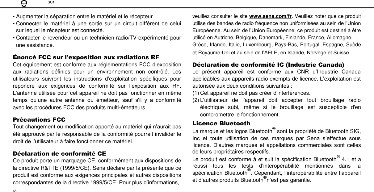 SC1  • Augmenter la séparation entre le matériel et le récepteur  • Connecter  le  matériel  à  une sortie sur  un  circuit différent  de celui sur lequel le récepteur est connecté.  • Contacter le revendeur ou un technicien radio/TV expérimenté pour une assistance.  Énoncé FCC sur l’exposition aux radiations RF  Cet équipement est conforme aux réglementations FCC d’exposition aux  radiations  définies  pour  un  environnement  non  contrôlé.  Les utilisateurs  suivront  les  instructions  d’exploitation  spécifiques  pour répondre  aux  exigences  de  conformité  sur  l’exposition  aux  RF. L’antenne utilisée pour cet appareil ne doit pas fonctionner en même temps  qu’une  autre  antenne  ou  émetteur,  sauf  s&apos;il  y  a  conformité avec les procédures FCC des produits multi-émetteurs.  Pré cautions FCC  Tout changement ou modification apporté au matériel qui n’aurait pas été approuvé par le responsable de la conformité pourrait invalider le droit de l’utilisateur à faire fonctionner ce matériel.  Dé claration de conformité  CE  Ce produit porte un marquage CE, conformément aux dispositions de la directive R&amp;TTE (1999/5/CE). Sena déclare par la présente que ce produit est conforme aux exigences principales et autres dispositions correspondantes de la directive 1999/5/CE. Pour plus d’informations,  veuillez consulter le site www.sena.com/fr. Veuillez noter que ce produit utilise des bandes de radio fréquence non uniformisées au sein de l’Union Européenne. Au sein de l’Union Européenne, ce produit est destiné à être utilisé en Autriche, Belgique, Danemark, Finlande, France, Allemagne,  Grèce, Irlande, Italie, Luxembourg, Pays-Bas, Portugal, Espagne, Suède et Royaume-Uni et au sein de l’AELE, en Islande, Norvège et Suisse.  Dé claration de conformité  IC (Industrie Canada)  Le  présent  appareil  est  conforme  aux  CNR  d’Industrie  Canada applicables aux appareils radio exempts de licence. L’exploitation est autorisée aux deux conditions suivantes : (1) Cet appareil ne doit pas créer d&apos;interférences.  (2) L&apos;utilisateur  de  l&apos;appareil  doit  accepter  tout  brouillage  radio électrique  subi,  même  si  le  brouillage  est  susceptible  d&apos;en compromettre le fonctionnement.  Licence Bluetooth  La marque et les logos Bluetooth® sont la propriété de Bluetooth SIG, Inc  et  toute  utilisation  de  ces  marques  par  Sena  s’effectue  sous licence.  D’autres  marques  et  appellations  commerciales  sont  celles de leurs propriétaires respectifs.  Le produit est conforme à et suit la spécification Bluetooth® 4.1 et a réussi  tous  les  tests  d’interopérabilité  mentionnés  dans  la spécification Bluetooth®. Cependant, l’interopérabilité entre l’appareil et d’autres produits Bluetooth®n’est pas garantie.  66 