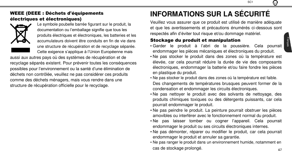 SC1  WEEE (DEEE : Dé chets d&apos;é quipements é lectriques et é lectroniques)  Le symbole poubelle barrée figurant sur le produit, la documentation ou l’emballage signifie que tous les produits électriques et électroniques, les batteries et les  accumulateurs doivent être conduits en fin de vie dans une structure de récupération et de recyclage séparée. Cette exigence s’applique à l’Union Européenne mais  aussi aux autres pays où des systèmes de récupération et de recyclage séparés existent. Pour prévenir toutes les conséquences possibles pour l’environnement ou la santé d’une élimination de déchets non contrôlée, veuillez ne pas considérer ces produits comme des déchets ménagers, mais vous rendre dans une structure de récupération officielle pour le recyclage.  INFORMATIONS SUR LA SÉCURITÉ   Veuillez vous assurer que ce produit est utilisé de manière adéquate et que les avertissements et précautions énumérés ci-dessous sont respectés afin d’éviter tout risque et/ou dommage matériel. Stockage du produit et manipulation  • Garder  le  produit  à  l’abri  de  la  poussière.  Cela  pourrait endommager les pièces mécaniques et électroniques du produit.  • Ne  pas  stocker  le  produit  dans  des  zones  où  la  température  est élevée,  car  cela  pourrait  réduire  la  durée  de  vie  des  composants électroniques, endommager la batterie et/ou faire fondre les pièces en plastique du produit.  • Ne pas stocker le produit dans des zones où la température est faible.  Des changements de températures brusques peuvent former de la condensation et endommager les circuits électroniques.  • Ne  pas  nettoyer  le  produit  avec  des  solvants  de  nettoyage,  des produits chimiques toxiques ou des détergents puissants, car cela pourrait endommager le produit.  • Ne pas peindre le produit. La peinture pourrait obstruer les pièces amovibles ou interférer avec le fonctionnement normal du produit.  • Ne  pas  laisser  tomber  ou  cogner  l’appareil.  Cela  pourrait endommager le produit ou ses circuits électroniques internes.  • Ne pas démonter, réparer ou modifier le  produit, car cela pourrait endommager le produit et annuler sa garantie.  • Ne pas ranger le produit dans un environnement humide, notamment en  cas de stockage prolongé. 67        Français 