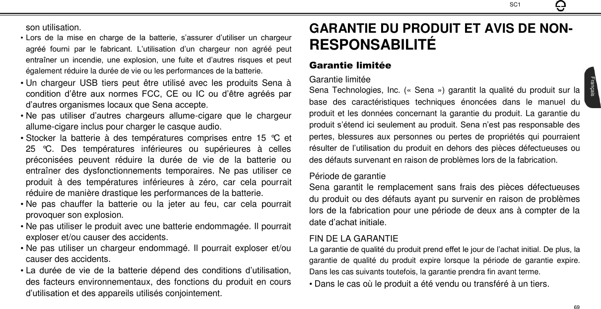 SC1  son utilisation.  • Lors  de  la  mise  en  charge  de  la  batterie,  s’assurer  d’utiliser  un  chargeur agréé  fourni  par  le  fabricant.  L’utilisation  d’un  chargeur  non  agréé  peut entraîner  un  incendie,  une  explosion,  une  fuite  et  d’autres  risques  et  peut également réduire la durée de vie ou les performances de la batterie.  • Un  chargeur  USB  tiers  peut  être  utilisé  avec  les  produits  Sena  à condition d’être aux  normes  FCC,  CE  ou  IC  ou  d’être  agréés  par d’autres organismes locaux que Sena accepte.  • Ne  pas  utiliser  d’autres  chargeurs  allume-cigare  que  le  chargeur allume-cigare inclus pour charger le casque audio.  • Stocker  la  batterie  à  des  températures  comprises  entre  15  °C  et 25  °C.  Des  températures  inférieures  ou  supérieures  à  celles préconisées  peuvent  réduire  la  durée  de  vie  de  la  batterie  ou entraîner  des  dysfonctionnements  temporaires.  Ne  pas  utiliser  ce produit  à  des  températures  inférieures  à  zéro,  car  cela  pourrait réduire de manière drastique les performances de la batterie.  • Ne  pas  chauffer  la  batterie  ou  la  jeter  au  feu,  car  cela  pourrait provoquer son explosion.  • Ne pas utiliser le produit avec une batterie endommagée. Il pourrait exploser et/ou causer des accidents.  • Ne pas utiliser un chargeur endommagé. Il pourrait exploser et/ou causer des accidents.  • La durée  de  vie  de  la  batterie dépend  des  conditions  d’utilisation, des facteurs environnementaux, des fonctions du produit en cours d’utilisation et des appareils utilisés conjointement.  GARANTIE DU PRODUIT ET AVIS DE NON-  RESPONSABILITÉ   Garantie limité e  Garantie limitée  Sena Technologies, Inc. («  Sena »)  garantit  la  qualité  du produit sur  la base  des  caractéristiques  techniques  énoncées  dans  le  manuel  du produit et les données concernant la garantie du produit. La garantie du produit s’étend ici seulement au produit. Sena n’est pas responsable des pertes, blessures aux  personnes ou pertes de propriétés  qui pourraient résulter de l’utilisation du produit en dehors des pièces défectueuses ou des défauts survenant en raison de problèmes lors de la fabrication.  Période de garantie  Sena  garantit  le  remplacement  sans  frais  des  pièces  défectueuses du produit ou des défauts ayant pu survenir en raison de problèmes lors de la fabrication pour une période de deux ans à compter de la date d’achat initiale.  FIN DE LA GARANTIE  La garantie de qualité du produit prend effet le jour de l’achat initial. De plus, la garantie  de  qualité  du  produit  expire  lorsque  la  période  de  garantie  expire. Dans les cas suivants toutefois, la garantie prendra fin avant terme.  • Dans le cas où le produit a été vendu ou transféré à un tiers.       Français  69 