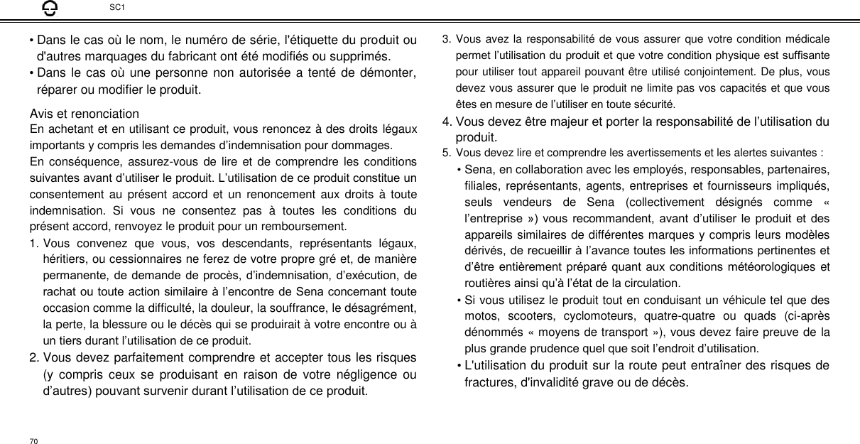 SC1  • Dans le cas où le nom, le numéro de série, l&apos;étiquette du produit ou d&apos;autres marquages du fabricant ont été modifiés ou supprimés.  • Dans  le cas où une personne non autorisée a tenté de démonter, réparer ou modifier le produit.  Avis et renonciation  En achetant et en utilisant ce produit, vous renoncez à des droits légaux importants y compris les demandes d’indemnisation pour dommages.  En conséquence, assurez-vous de  lire et de comprendre les  conditions suivantes avant d’utiliser le produit. L’utilisation de ce produit constitue un consentement  au  présent  accord  et  un  renoncement aux  droits  à  toute indemnisation.  Si  vous  ne  consentez  pas  à  toutes  les  conditions  du présent accord, renvoyez le produit pour un remboursement.  1. Vous  convenez  que  vous,  vos  descendants,  représentants  légaux, héritiers, ou cessionnaires ne ferez de votre propre gré et, de manière permanente, de demande de procès, d’indemnisation, d’exécution, de rachat ou toute action similaire à l’encontre de Sena concernant toute occasion comme la difficulté, la douleur, la souffrance, le désagrément, la perte, la blessure ou le décès qui se produirait à votre encontre ou à un tiers durant l’utilisation de ce produit.  2. Vous devez parfaitement comprendre et accepter tous les risques (y  compris  ceux  se  produisant  en  raison  de  votre  négligence  ou d’autres) pouvant survenir durant l’utilisation de ce produit.  3. Vous avez la responsabilité de vous assurer que votre condition médicale permet l’utilisation du produit et que votre condition physique est suffisante pour utiliser tout appareil pouvant être utilisé conjointement. De plus, vous devez vous assurer que le produit ne limite pas vos capacités et que vous êtes en mesure de l’utiliser en toute sécurité. 4. Vous devez être majeur et porter la responsabilité de l’utilisation du produit. 5. Vous devez lire et comprendre les avertissements et les alertes suivantes :  • Sena, en collaboration avec les employés, responsables, partenaires, filiales, représentants, agents, entreprises et fournisseurs impliqués, seuls  vendeurs  de  Sena  (collectivement  désignés  comme  « l’entreprise ») vous recommandent, avant d’utiliser le produit et des appareils similaires de différentes marques y compris leurs modèles dérivés, de recueillir à l’avance toutes les informations pertinentes et d’être entièrement préparé quant aux conditions météorologiques et routières ainsi qu’à l’état de la circulation.  • Si vous utilisez le produit tout en conduisant un véhicule tel que des motos,  scooters,  cyclomoteurs,  quatre-quatre  ou  quads  (ci-après dénommés « moyens de transport »), vous devez faire preuve de la plus grande prudence quel que soit l’endroit d’utilisation.  • L&apos;utilisation du produit sur la route peut entraîner des risques de fractures, d&apos;invalidité grave ou de décès.   70 