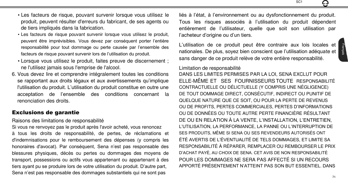  SC1  • Les facteurs de risque, pouvant survenir lorsque vous utilisez le produit, peuvent résulter d&apos;erreurs du fabricant, de ses agents ou de tiers impliqués dans la fabrication.  • Les facteurs de risque  pouvant  survenir lorsque vous utilisez le produit, peuvent  être  imprévisibles.  Vous  devez  par  conséquent  porter  l’entière responsabilité  pour  tout  dommage  ou  perte  causée  par  l’ensemble  des facteurs de risque pouvant survenir lors de l’utilisation du produit.  • Lorsque vous utilisez le produit, faites preuve de discernement ; ne l&apos;utilisez jamais sous l&apos;emprise de l&apos;alcool. 6. Vous devez lire et comprendre intégralement toutes les conditions se rapportant aux droits légaux et aux avertissements qu’implique l&apos;utilisation du produit. L’utilisation du produit constitue en outre une acceptation  de  l’ensemble  des  conditions  concernant  la renonciation des droits.  Exclusions de garantie  Raisons des limitations de responsabilité  Si vous ne renvoyez pas le produit après l&apos;avoir acheté, vous renoncez  à  tous  les  droits  de  responsabilité,  de  pertes,  de  réclamations  et d&apos;indemnisations  pour  le  remboursement  des  dépenses  (y  compris  les honoraires  d&apos;avocat).  Par  conséquent,  Sena  n’est  pas  responsable  des blessures  physiques,  décès  ou  pertes  ou  dommages  des  moyens  de transport, possessions ou actifs vous appartenant ou appartenant à des tiers ayant pu se produire lors de votre utilisation du produit. D’autre part, Sena n’est pas responsable des dommages substantiels qui ne sont pas  liés à  l’état, à  l’environnement  ou au  dysfonctionnement du  produit. Tous  les  risques  associés  à  l’utilisation  du  produit  dépendent entièrement  de  l’utilisateur,  quelle  que  soit  son  utilisation  par l’acheteur d’origine ou d’un tiers.  L’utilisation  de  ce  produit  peut  être  contraire  aux  lois  locales  et nationales. De plus, soyez bien conscient que l’utilisation adéquate et sans danger de ce produit relève de votre entière responsabilité.  Limitation de responsabilité  DANS LES LIMITES PERMISES PAR LA LOI, SENA EXCLUT POUR  ELLE-MÊ ME ET SES FOURNISSEURS TOUTE RESPONSABILITÉ  CONTRACTUELLE OU DÉLICTUELLE (Y COMPRIS UNE NÉ GLIGENCE)  DE TOUT DOMMAGE DIRECT, CONSÉ CUTIF, INDIRECT OU PUNITIF DE  QUELQUE NATURE QUE CE SOIT, OU POUR LA PERTE DE REVENUS  OU DE PROFITS, PERTES COMMERCIALES, PERTES D’INFORMATIONS  OU DE DONNÉ ES OU TOUTE AUTRE PERTE FINANCIÈ RE RÉSULTANT  DE OU EN RELATION À LA VENTE, L’INSTALLATION, L’ENTRETIEN,  L’UTILISATION, LA PERFORMANCE, LA PANNE OU L’INTERRUPTION DE  SES PRODUITS, MÊ ME SI SENA OU SES REVENDEURS AUTORISÉ S ONT  ÉTÉ AVERTIS DE L’ÉVENTUALITÉ DE TELS DOMMAGES, ET LIMITE SA  RESPONSABILITÉ À  RÉ PARER, REMPLACER OU REMBOURSER LE PRIX  D’ACHAT PAYÉ, AU CHOIX DE SENA. CET AVIS DE NON RESPONSABILITÉ  POUR LES DOMMAGES NE SERA PAS AFFECTÉ SI UN RECOURS  APPORTÉ PRÉSENTEMENT N’ATTEINT PAS SON BUT ESSENTIEL. DANS       Français  71 