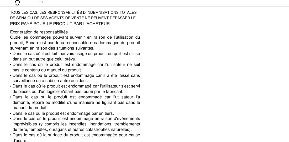  SC1  TOUS LES CAS, LES RESPONSABILITÉS D’INDEMNISATIONS TOTALES  DE SENA OU DE SES AGENTS DE VENTE NE PEUVENT DÉPASSER LE  PRIX PAYÉ POUR LE PRODUIT PAR L’ACHETEUR.  Exonération de responsabilités  Outre  les  dommages  pouvant  survenir  en  raison  de  l’utilisation  du produit, Sena n’est pas tenu responsable des dommages du produit survenant en raison des situations suivantes.  • Dans le cas où il est fait mauvais usage du produit ou qu&apos;il est utilisé dans un but autre que celui prévu.  • Dans le  cas  où  le  produit  est  endommagé  car  l&apos;utilisateur  ne  suit pas le contenu du manuel du produit.  • Dans le cas où le produit est endommagé car il a été laissé sans surveillance ou a subi un autre accident.  • Dans le cas où le produit est endommagé car l&apos;utilisateur s&apos;est servi de pièces ou d&apos;un logiciel n&apos;étant pas fourni par le fabricant.  • Dans  le  cas  où  le  produit  est  endommagé  car  l&apos;utilisateur  l&apos;a démonté, réparé ou modifié d&apos;une manière ne figurant pas dans le manuel du produit.  • Dans le cas où le produit est endommagé par un tiers.  • Dans le cas où le produit est endommagé en raison d&apos;événements imprévisibles  (y  compris  les  incendies,  inondations,  tremblements de terre, tempêtes, ouragans et autres catastrophes naturelles).  • Dans le cas où la surface du produit est endommagée pour cause d&apos;usure. 