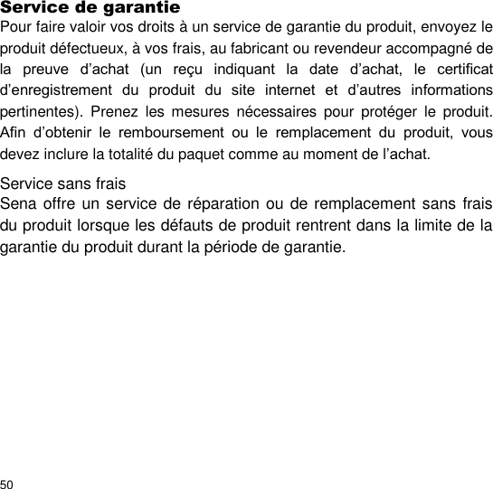  Service de garantie  Pour faire valoir vos droits à un service de garantie du produit, envoyez le produit défectueux, à vos frais, au fabricant ou revendeur accompagné de la  preuve  d’achat  (un  reçu  indiquant  la  date  d’achat,  le  certificat d’enregistrement  du  produit  du  site  internet  et  d’autres  informations pertinentes).  Prenez  les  mesures  nécessaires  pour  protéger  le  produit. Afin  d’obtenir  le  remboursement  ou  le  remplacement  du  produit,  vous devez inclure la totalité du paquet comme au moment de l’achat.  Service sans frais  Sena offre un service de réparation ou de remplacement sans frais du produit lorsque les défauts de produit rentrent dans la limite de la garantie du produit durant la période de garantie.            50 