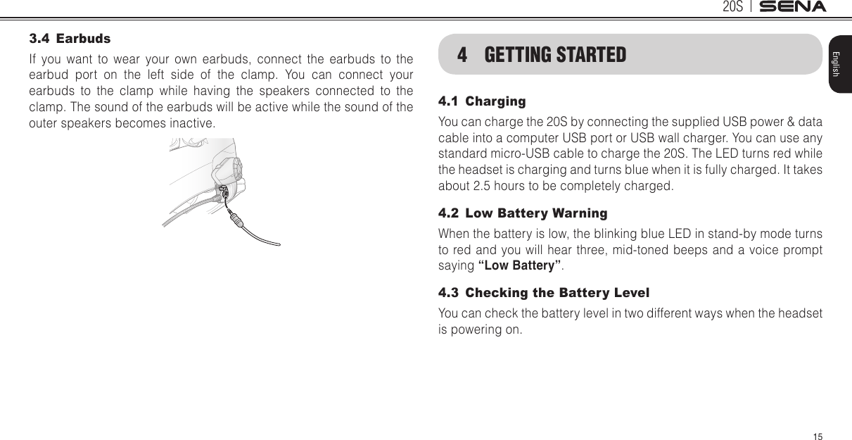 20S15English3.4 EarbudsIf you want to wear your own earbuds, connect the earbuds to the earbud port on the left side of the clamp. You can connect your earbuds to the clamp while having the speakers connected to the clamp. The sound of the earbuds will be active while the sound of the outer speakers becomes inactive.4  GETTING STARTED4.1 Charging You can charge the 20S by connecting the supplied USB power &amp; data cable into a computer USB port or USB wall charger. You can use any standard micro-USB cable to charge the 20S. The LED turns red while the headset is charging and turns blue when it is fully charged. It takes about 2.5 hours to be completely charged.4.2  Low Battery WarningWhen the battery is low, the blinking blue LED in stand-by mode turns to red and you will hear three, mid-toned beeps and a voice prompt saying “Low Battery”.4.3  Checking the Battery Level You can check the battery level in two different ways when the headset is powering on.