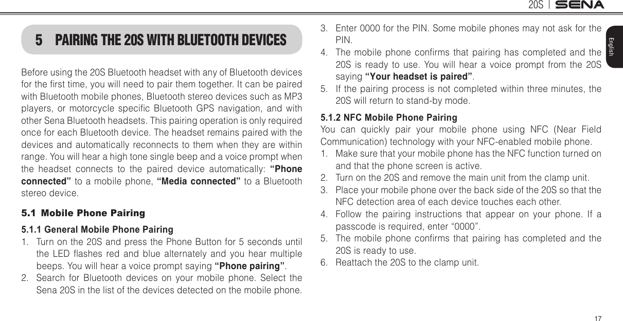 20S17English5 PAIRING THE 20S WITH BLUETOOTH DEVICESBefore using the 20S Bluetooth headset with any of Bluetooth devices for the rst time, you will need to pair them together. It can be paired with Bluetooth mobile phones, Bluetooth stereo devices such as MP3 players,  or  motorcycle  specic  Bluetooth  GPS  navigation,  and  with other Sena Bluetooth headsets. This pairing operation is only required once for each Bluetooth device. The headset remains paired with the devices and automatically reconnects to them when they are within range. You will hear a high tone single beep and a voice prompt when the  headset  connects  to  the  paired  device  automatically:  “Phone connected” to a mobile phone, “Media connected” to a Bluetooth stereo device. 5.1  Mobile Phone Pairing5.1.1 General Mobile Phone Pairing1.  Turn on the 20S and press the Phone Button for 5 seconds until the  LED  ashes  red  and  blue  alternately  and  you  hear  multiple beeps. You will hear a voice prompt saying “Phone pairing”.2.  Search for Bluetooth devices on your mobile phone. Select the Sena 20S in the list of the devices detected on the mobile phone.3.  Enter 0000 for the PIN. Some mobile phones may not ask for the PIN.4.  The mobile  phone  conrms that  pairing  has  completed  and  the 20S is ready to use. You will hear a voice prompt from the 20S saying “Your headset is paired”.5.  If the pairing process is not completed within three minutes, the 20S will return to stand-by mode.5.1.2 NFC Mobile Phone PairingYou can quickly pair your mobile phone using NFC (Near Field Communication) technology with your NFC-enabled mobile phone.1.  Make sure that your mobile phone has the NFC function turned on and that the phone screen is active.2.  Turn on the 20S and remove the main unit from the clamp unit.3.  Place your mobile phone over the back side of the 20S so that the NFC detection area of each device touches each other.4.  Follow the pairing instructions that appear on your phone. If a passcode is required, enter “0000”.5.  The mobile  phone  conrms that  pairing  has  completed  and  the 20S is ready to use.6.  Reattach the 20S to the clamp unit.