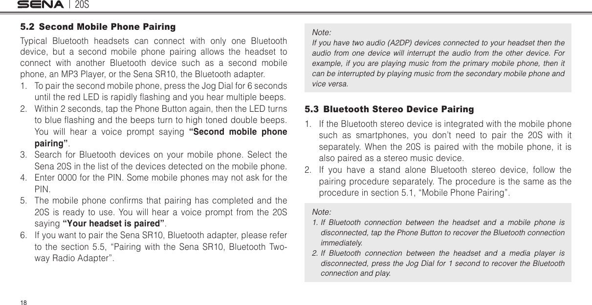 20S185.2  Second Mobile Phone PairingTypical Bluetooth headsets can connect with only one Bluetooth device, but a second mobile phone pairing allows the headset to connect with another Bluetooth device such as a second mobile phone, an MP3 Player, or the Sena SR10, the Bluetooth adapter.1.  To pair the second mobile phone, press the Jog Dial for 6 seconds until the red LED is rapidly ashing and you hear multiple beeps.2.  Within 2 seconds, tap the Phone Button again, then the LED turns to blue ashing and the beeps turn to high toned double beeps. You will hear a voice prompt saying “Second mobile phone pairing”.3.  Search for Bluetooth devices on your mobile phone. Select the Sena 20S in the list of the devices detected on the mobile phone.4.  Enter 0000 for the PIN. Some mobile phones may not ask for the PIN. 5.  The mobile  phone  conrms that  pairing  has  completed  and  the 20S is ready to use. You will hear a voice prompt from the 20S saying “Your headset is paired”.6.  If you want to pair the Sena SR10, Bluetooth adapter, please refer to the section 5.5, “Pairing with the Sena SR10, Bluetooth Two-way Radio Adapter”.Note: If you have two audio (A2DP) devices connected to your headset then the audio  from  one  device  will  interrupt  the  audio  from  the  other  device.  For example, if  you  are  playing  music  from the  primary  mobile  phone, then it can be interrupted by playing music from the secondary mobile phone and vice versa.5.3  Bluetooth Stereo Device Pairing1.  If the Bluetooth stereo device is integrated with the mobile phone such as smartphones, you don’t need to pair the 20S with it separately. When the 20S is paired with the mobile phone, it is also paired as a stereo music device.2.  If you have a stand alone Bluetooth stereo device, follow the pairing procedure separately. The procedure is the same as the procedure in section 5.1, “Mobile Phone Pairing”.Note: 1. If  Bluetooth  connection  between  the  headset  and  a  mobile  phone  is disconnected, tap the Phone Button to recover the Bluetooth connection immediately.2. If  Bluetooth  connection  between  the  headset  and  a  media  player  is disconnected, press the Jog Dial for 1 second to recover the Bluetooth connection and play.