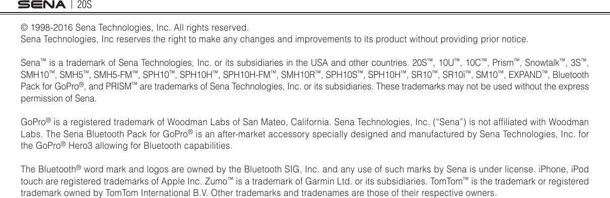 20S© 1998-2016 Sena Technologies, Inc. All rights reserved.Sena Technologies, Inc reserves the right to make any changes and improvements to its product without providing prior notice.Sena™ is a trademark of Sena Technologies, Inc. or its subsidiaries in the USA and other countries. 20S™, 10U™, 10C™, Prism™, Snowtalk™, 3S™, SMH10™, SMH5™, SMH5-FM™, SPH10™, SPH10H™, SPH10H-FM™, SMH10R™, SPH10S™, SPH10H™, SR10™, SR10i™, SM10™, EXPAND™, Bluetooth Pack for GoPro®, and PRISM™ are trademarks of Sena Technologies, Inc. or its subsidiaries. These trademarks may not be used without the express permission of Sena.GoPro® is a registered trademark of Woodman Labs of San Mateo, California. Sena Technologies, Inc. (“Sena”) is not afliated with Woodman Labs. The Sena Bluetooth Pack for GoPro® is an after-market accessory specially designed and manufactured by Sena Technologies, Inc. for the GoPro® Hero3 allowing for Bluetooth capabilities. The Bluetooth® word mark and logos are owned by the Bluetooth SIG, Inc. and any use of such marks by Sena is under license. iPhone, iPod touch are registered trademarks of Apple Inc. Zumo™ is a trademark of Garmin Ltd. or its subsidiaries. TomTom™ is the trademark or registered trademark owned by TomTom International B.V. Other trademarks and tradenames are those of their respective owners.    