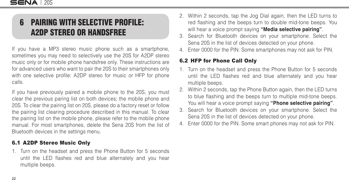 20S226  PAIRING WITH SELECTIVE PROFILE: A2DP STEREO OR HANDSFREEIf you have a MP3 stereo music phone such as a smartphone, sometimes you may need to selectively use the 20S for A2DP stereo music only or for mobile phone handsfree only. These instructions are for advanced users who want to pair the 20S to their smartphones only with  one  selective  prole:  A2DP  stereo  for  music  or  HFP  for  phone calls.If you have previously paired a mobile phone to the 20S, you must clear the previous paring list on both devices; the mobile phone and 20S. To clear the pairing list on 20S, please do a factory reset or follow the pairing list clearing procedure described in this manual. To clear the pairing list on the mobile phone, please refer to the mobile phone manual. For most smartphones, delete the Sena 20S from the list of Bluetooth devices in the settings menu.6.1  A2DP Stereo Music Only1.  Turn on the headset and press the Phone Button for 5 seconds until  the  LED  ashes  red  and  blue  alternately  and  you  hear multiple beeps.2.  Within 2 seconds, tap the Jog Dial again, then the LED turns to red ashing  and  the  beeps  turn  to  double  mid-tone  beeps.  You will hear a voice prompt saying “Media selective pairing”.3.  Search for Bluetooth devices on your smartphone. Select the Sena 20S in the list of devices detected on your phone.4.  Enter 0000 for the PIN. Some smartphones may not ask for PIN.6.2  HFP for Phone Call Only1.  Turn on the headset and press the Phone Button for 5 seconds until  the  LED  ashes  red  and  blue  alternately  and  you  hear multiple beeps.2.  Within 2 seconds, tap the Phone Button again, then the LED turns to blue  ashing  and  the  beeps turn  to  multiple mid-tone  beeps. You will hear a voice prompt saying “Phone selective pairing”.3.  Search for Bluetooth devices on your smartphone. Select the Sena 20S in the list of devices detected on your phone.4.  Enter 0000 for the PIN. Some smart phones may not ask for PIN.