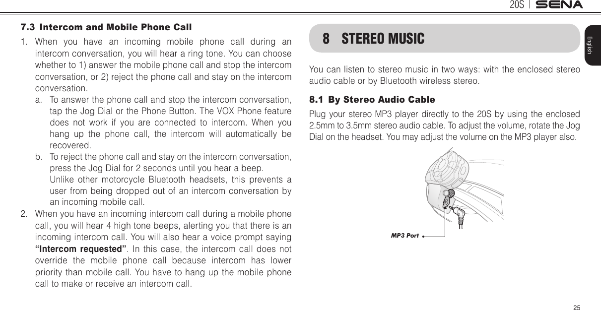 20S25English7.3  Intercom and Mobile Phone Call1.  When you have an incoming mobile phone call during an intercom conversation, you will hear a ring tone. You can choose whether to 1) answer the mobile phone call and stop the intercom conversation, or 2) reject the phone call and stay on the intercom conversation.a.  To answer the phone call and stop the intercom conversation, tap the Jog Dial or the Phone Button. The VOX Phone feature does not work if you are connected to intercom. When you hang up the phone call, the intercom will automatically be recovered.b.  To reject the phone call and stay on the intercom conversation, press the Jog Dial for 2 seconds until you hear a beep.  Unlike other motorcycle Bluetooth headsets, this prevents a user from being dropped out of an intercom conversation by an incoming mobile call.2.  When you have an incoming intercom call during a mobile phone call, you will hear 4 high tone beeps, alerting you that there is an incoming intercom call. You will also hear a voice prompt saying “Intercom requested”. In this case, the intercom call does not override the mobile phone call because intercom has lower priority than mobile call. You have to hang up the mobile phone call to make or receive an intercom call.8  STEREO MUSICYou can listen to stereo music  in two ways: with the enclosed stereo audio cable or by Bluetooth wireless stereo.8.1  By Stereo Audio CablePlug your stereo MP3 player directly to the 20S by using the enclosed 2.5mm to 3.5mm stereo audio cable. To adjust the volume, rotate the Jog Dial on the headset. You may adjust the volume on the MP3 player also. MP3 Port