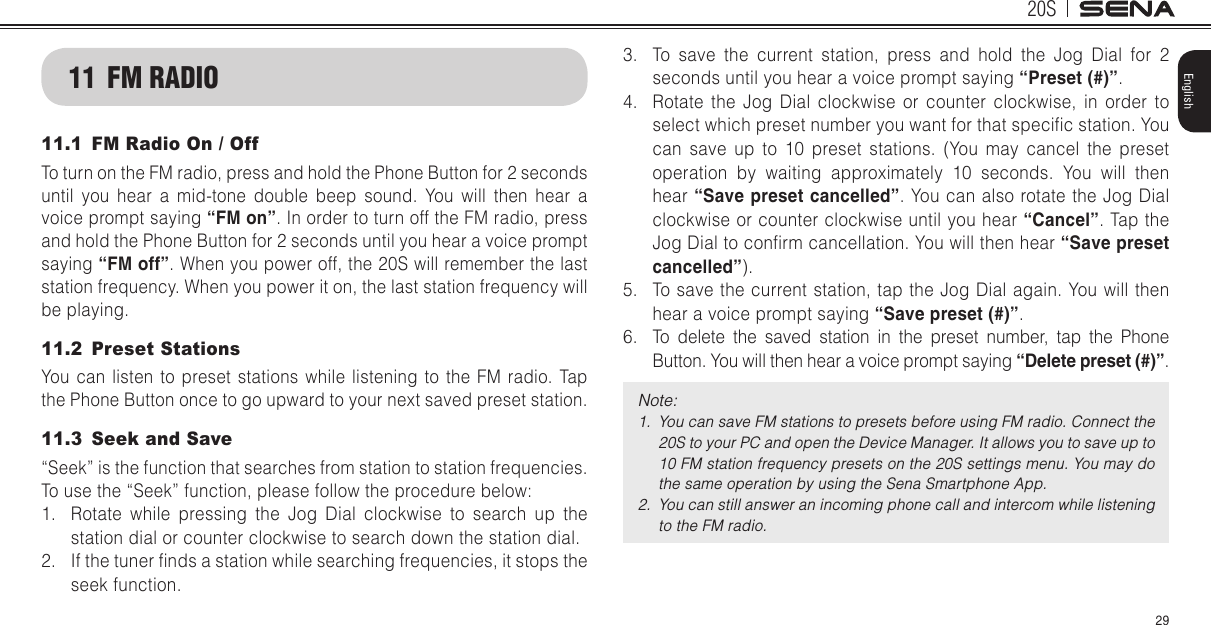 20S29English11  FM RADIO11.1  FM Radio On / OffTo turn on the FM radio, press and hold the Phone Button for 2 seconds until you hear a mid-tone double beep sound. You will then hear a voice prompt saying “FM on”. In order to turn off the FM radio, press and hold the Phone Button for 2 seconds until you hear a voice prompt saying “FM off”. When you power off, the 20S will remember the last station frequency. When you power it on, the last station frequency will be playing.11.2  Preset StationsYou can listen to preset stations while listening to the FM radio. Tap the Phone Button once to go upward to your next saved preset station.11.3  Seek and Save“Seek” is the function that searches from station to station frequencies. To use the “Seek” function, please follow the procedure below:1.  Rotate while pressing the Jog Dial clockwise to search up the station dial or counter clockwise to search down the station dial.2.  If the tuner nds a station while searching frequencies, it stops the seek function.3.  To save the current station, press and hold the Jog Dial for 2 seconds until you hear a voice prompt saying “Preset (#)”.4.  Rotate the Jog Dial clockwise or counter clockwise, in order to select which preset number you want for that specic station. You can save up to 10 preset stations. (You may cancel the preset operation by waiting approximately 10 seconds. You will then hear “Save preset cancelled”. You can also rotate the Jog Dial clockwise or counter clockwise until you hear “Cancel”. Tap the Jog Dial to conrm cancellation. You will then hear “Save preset cancelled”).5.  To save the current station, tap the Jog Dial again. You will then hear a voice prompt saying “Save preset (#)”.6.  To delete the saved station in the preset number, tap the Phone Button. You will then hear a voice prompt saying “Delete preset (#)”.Note: 1.  You can save FM stations to presets before using FM radio. Connect the 20S to your PC and open the Device Manager. It allows you to save up to 10 FM station frequency presets on the 20S settings menu. You may do the same operation by using the Sena Smartphone App.2.  You can still answer an incoming phone call and intercom while listening to the FM radio.