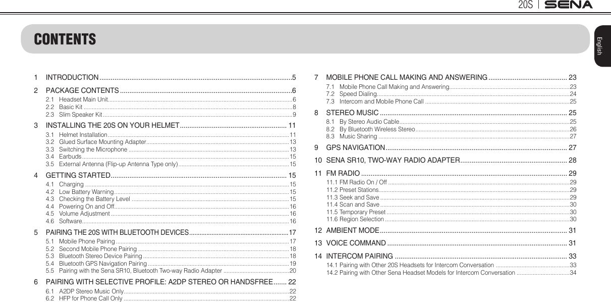20SEnglishCONTENTS1 INTRODUCTION .......................................................................................................52  PACKAGE CONTENTS ............................................................................................62.1  Headset Main Unit...................................................................................................................62.2  Basic Kit ..................................................................................................................................82.3  Slim Speaker Kit ......................................................................................................................93  INSTALLING THE 20S ON YOUR HELMET ......................................................... 113.1  Helmet Installation ................................................................................................................. 113.2  Glued Surface Mounting Adapter ......................................................................................... 133.3  Switching the Microphone ....................................................................................................133.4 Earbuds .................................................................................................................................153.5  External Antenna (Flip-up Antenna Type only) .....................................................................154  GETTING STARTED .............................................................................................. 154.1 Charging ...............................................................................................................................154.2  Low Battery Warning ............................................................................................................. 154.3  Checking the Battery Level  .................................................................................................. 154.4  Powering On and Off.............................................................................................................164.5  Volume Adjustment ...............................................................................................................164.6 Software .................................................................................................................................165 PAIRING THE 20S WITH BLUETOOTH DEVICES .......................................................... 175.1  Mobile Phone Pairing ............................................................................................................175.2  Second Mobile Phone Pairing ..............................................................................................185.3  Bluetooth Stereo Device Pairing ...........................................................................................185.4  Bluetooth GPS Navigation Pairing ........................................................................................195.5  Pairing with the Sena SR10, Bluetooth Two-way Radio Adapter .........................................206  PAIRING WITH SELECTIVE PROFILE: A2DP STEREO OR HANDSFREE ....... 226.1  A2DP Stereo Music Only .......................................................................................................226.2  HFP for Phone Call Only .......................................................................................................227  MOBILE PHONE CALL MAKING AND ANSWERING .......................................... 237.1  Mobile Phone Call Making and Answering...........................................................................237.2  Speed Dialing ........................................................................................................................ 247.3  Intercom and Mobile Phone Call ..........................................................................................258  STEREO MUSIC .................................................................................................... 258.1  By Stereo Audio Cable ..........................................................................................................258.2  By Bluetooth Wireless Stereo ................................................................................................268.3  Music Sharing .......................................................................................................................279  GPS NAVIGATION ................................................................................................. 2710  SENA SR10, TWO-WAY RADIO ADAPTER ......................................................... 2811  FM RADIO .............................................................................................................. 2911.1 FM Radio On / Off .................................................................................................................2911.2 Preset Stations.......................................................................................................................2911.3 Seek and Save ......................................................................................................................2911.4 Scan and Save ......................................................................................................................3011.5 Temporary Preset ..................................................................................................................3011.6 Region Selection ...................................................................................................................3012  AMBIENT MODE .................................................................................................... 3113  VOICE COMMAND ................................................................................................ 3114  INTERCOM PAIRING ............................................................................................ 3314.1  Pairing with Other 20S Headsets for Intercom Conversation  ..............................................3314.2  Pairing with Other Sena Headset Models for Intercom Conversation .................................34