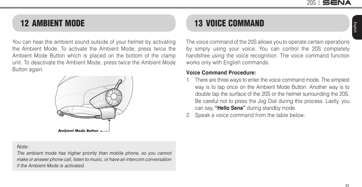 20S31English12  AMBIENT MODEYou can hear the ambient sound outside of your helmet by activating the Ambient Mode. To activate the Ambient Mode, press twice the Ambient Mode Button which is placed on the bottom of the clamp unit. To deactivate the Ambient Mode, press twice the Ambient Mode Button again.Ambient Mode ButtonNote: The  ambient  mode  has  higher  priority  than  mobile  phone,  so  you  cannot make or answer phone call, listen to music, or have an intercom conversation if the Ambient Mode is activated. 13  VOICE COMMANDThe voice command of the 20S allows you to operate certain operations by simply using your voice. You can control the 20S completely handsfree using the voice recognition. The voice command function works only with English commands. Voice Command Procedure:1.  There are three ways to enter the voice command mode. The simplest way is to tap once on the Ambient Mode Button. Another way is to double tap the surface of the 20S or the helmet surrounding the 20S. Be careful not to press the Jog Dial during this process. Lastly, you can say, “Hello Sena” during standby mode.2.  Speak a voice command from the table below: