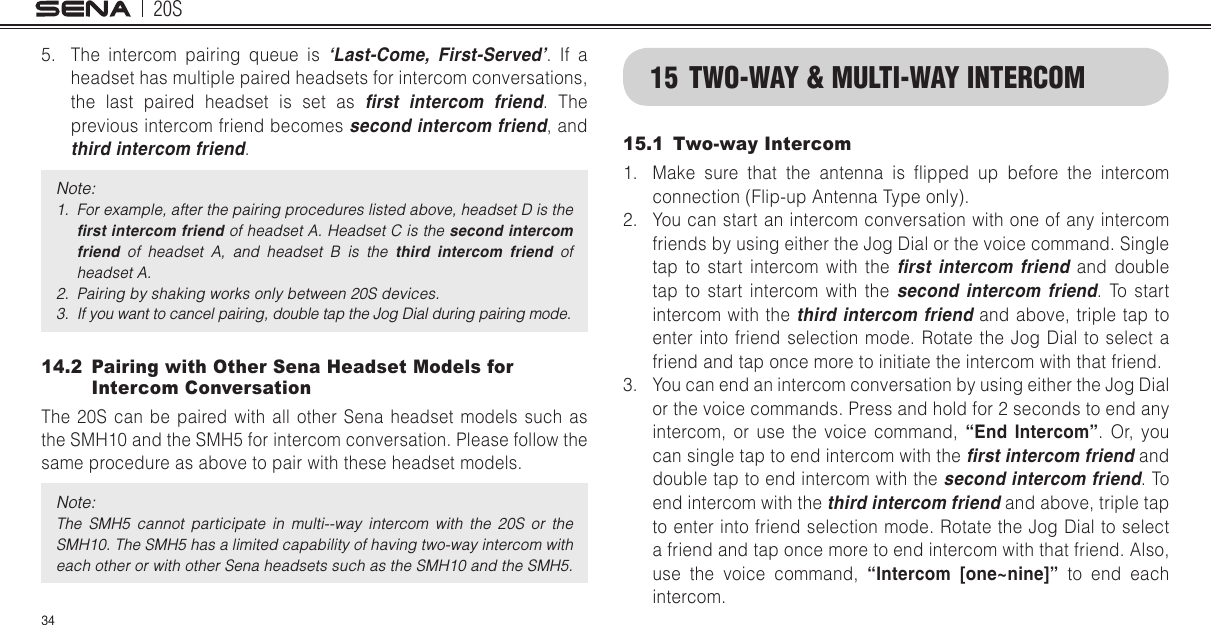 20S345.  The intercom pairing queue is ‘Last-Come, First-Served’. If a headset has multiple paired headsets for intercom conversations, the last paired headset is set as rst  intercom  friend. The previous intercom friend becomes second intercom friend, and third intercom friend.Note: 1.  For example, after the pairing procedures listed above, headset D is the rst intercom friend of headset A. Headset C is the second intercom friend  of  headset  A,  and  headset  B  is  the  third  intercom  friend  of headset A.2.  Pairing by shaking works only between 20S devices.3.  If you want to cancel pairing, double tap the Jog Dial during pairing mode.14.2   Pairing with Other Sena Headset Models for Intercom ConversationThe 20S can be paired with all other Sena headset models such as the SMH10 and the SMH5 for intercom conversation. Please follow the same procedure as above to pair with these headset models.Note: The  SMH5  cannot  participate  in  multi--way  intercom  with  the  20S  or  the SMH10. The SMH5 has a limited capability of having two-way intercom with each other or with other Sena headsets such as the SMH10 and the SMH5.15  TWO-WAY &amp; MULTI-WAY INTERCOM15.1  Two-way Intercom1.  Make  sure  that  the  antenna  is  ipped  up  before  the  intercom connection (Flip-up Antenna Type only).2.  You can start an intercom conversation with one of any intercom friends by using either the Jog Dial or the voice command. Single tap to start intercom with the rst  intercom  friend and double tap to start intercom with the second  intercom  friend. To start intercom with the third intercom friend and above, triple tap to enter into friend selection mode. Rotate the Jog Dial to select a friend and tap once more to initiate the intercom with that friend.3.  You can end an intercom conversation by using either the Jog Dial or the voice commands. Press and hold for 2 seconds to end any  intercom, or use the voice command, “End Intercom”. Or, you can single tap to end intercom with the rst intercom friend and double tap to end intercom with the second intercom friend. To end intercom with the third intercom friend and above, triple tap to enter into friend selection mode. Rotate the Jog Dial to select a friend and tap once more to end intercom with that friend. Also, use the voice command, “Intercom [one~nine]” to end each intercom.