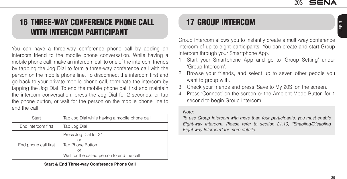 20S39English16  THREE-WAY CONFERENCE PHONE CALL WITH INTERCOM PARTICIPANTYou can have a three-way conference phone call by adding an intercom friend to the mobile phone conversation. While having a mobile phone call, make an intercom call to one of the intercom friends by tapping the Jog Dial to form a three-way conference call with the person on the mobile phone line. To disconnect the intercom rst and go back to your private mobile phone call, terminate the intercom by tapping the Jog Dial. To end the mobile phone call rst and maintain the intercom conversation, press the Jog Dial for 2 seconds, or tap the phone button, or wait for the person on the mobile phone line to end the call.Start Tap Jog Dial while having a mobile phone callEnd intercom rst Tap Jog DialEnd phone call rstPress Jog Dial for 2”            orTap Phone Button            orWait for the called person to end the callStart &amp; End Three-way Conference Phone Call17  GROUP INTERCOMGroup Intercom allows you to instantly create a multi-way conference intercom of up to eight participants. You can create and start Group Intercom through your Smartphone App.1.  Start your Smartphone App and go to ‘Group Setting’ under ‘Group Intercom’. 2.  Browse your friends, and select up to seven other people you want to group with.3.  Check your friends and press ‘Save to My 20S’ on the screen. 4.  Press ‘Connect’ on the screen or the Ambient Mode Button for 1 second to begin Group Intercom.Note: To  use Group Intercom with more than  four  participants,  you  must  enable Eight-way  Intercom.  Please  refer  to  section  21.10,  “Enabling/Disabling Eight-way Intercom” for more details.