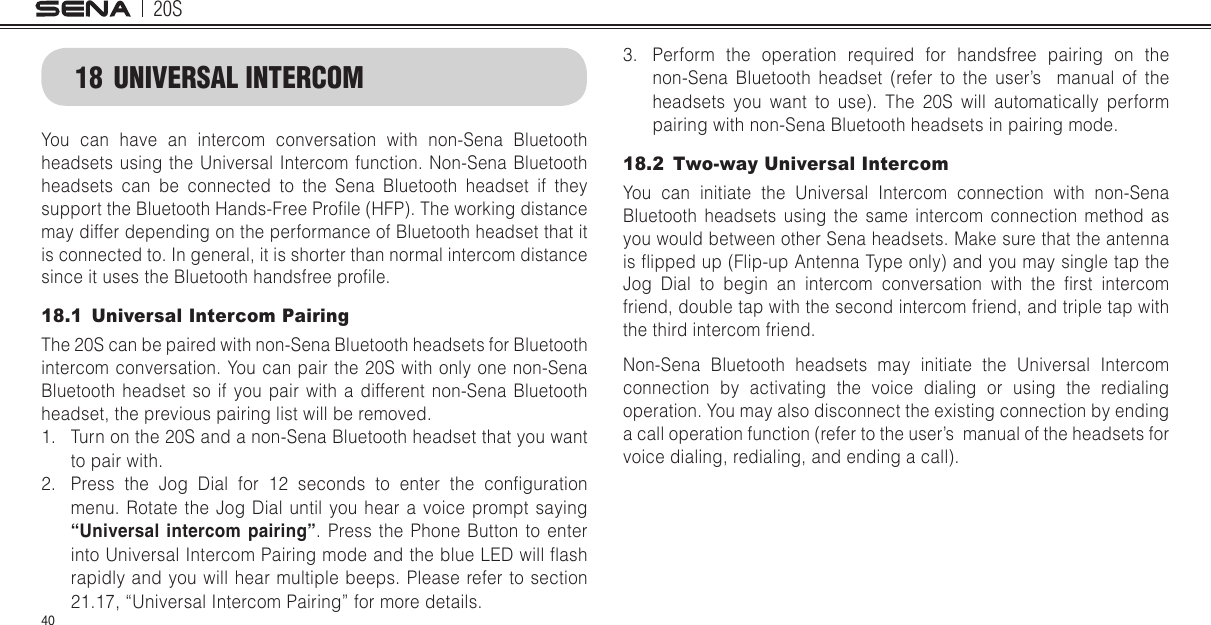 20S4018  UNIVERSAL INTERCOMYou can have an intercom conversation with non-Sena Bluetooth headsets using the Universal Intercom function. Non-Sena Bluetooth headsets can be connected to the Sena Bluetooth headset if they support the Bluetooth Hands-Free Prole (HFP). The working distance may differ depending on the performance of Bluetooth headset that it is connected to. In general, it is shorter than normal intercom distance since it uses the Bluetooth handsfree prole. 18.1  Universal Intercom PairingThe 20S can be paired with non-Sena Bluetooth headsets for Bluetooth intercom conversation. You can pair the 20S with only one non-Sena Bluetooth headset so if you pair with a different non-Sena Bluetooth headset, the previous pairing list will be removed. 1.  Turn on the 20S and a non-Sena Bluetooth headset that you want to pair with.2.  Press  the  Jog  Dial  for  12  seconds  to  enter  the  conguration menu. Rotate the Jog Dial until you hear a voice prompt saying “Universal intercom pairing”. Press the Phone Button to enter into Universal Intercom Pairing mode and the blue LED will ash rapidly and you will hear multiple beeps. Please refer to section 21.17, “Universal Intercom Pairing” for more details.3.  Perform the operation required for handsfree pairing on the non-Sena Bluetooth headset (refer to the user’s  manual of the headsets you want to use). The 20S will automatically perform pairing with non-Sena Bluetooth headsets in pairing mode.18.2  Two-way Universal IntercomYou can initiate the Universal Intercom connection with non-Sena Bluetooth headsets using the same intercom connection method as you would between other Sena headsets. Make sure that the antenna is ipped up (Flip-up Antenna Type only) and you may single tap the Jog  Dial  to  begin  an  intercom  conversation  with  the  rst  intercom friend, double tap with the second intercom friend, and triple tap with the third intercom friend.  Non-Sena Bluetooth headsets may initiate the Universal Intercom connection by activating the voice dialing or using the redialing operation. You may also disconnect the existing connection by ending a call operation function (refer to the user’s  manual of the headsets for voice dialing, redialing, and ending a call).