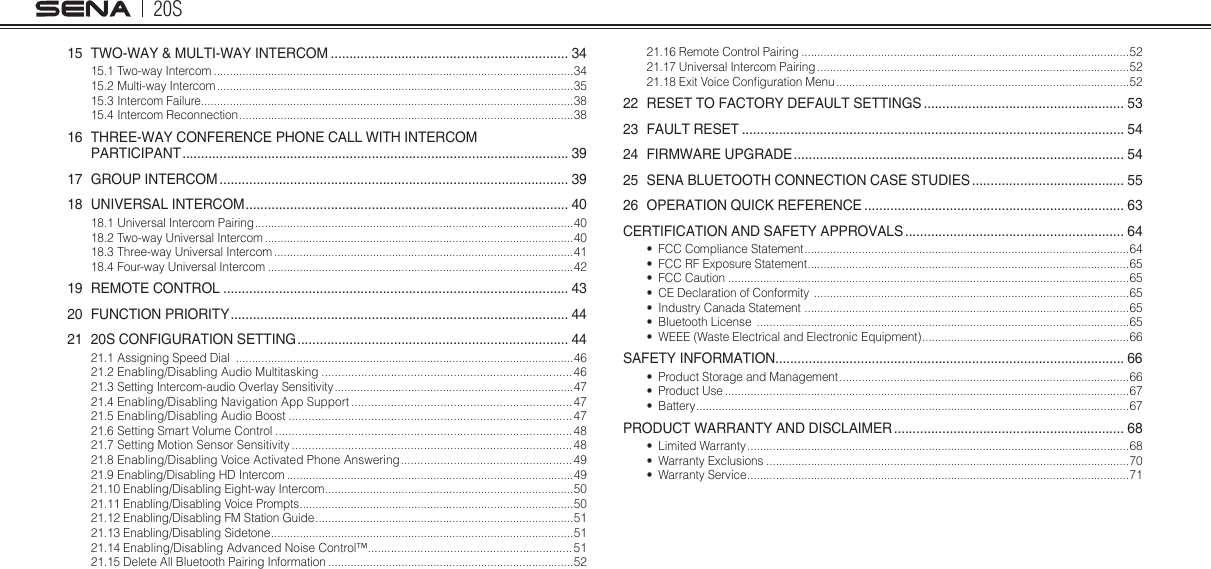 20S15  TWO-WAY &amp; MULTI-WAY INTERCOM ................................................................ 3415.1 Two-way Intercom .................................................................................................................3415.2 Multi-way Intercom ................................................................................................................3515.3 Intercom Failure.....................................................................................................................3815.4 Intercom Reconnection .........................................................................................................3816  THREE-WAY CONFERENCE PHONE CALL WITH INTERCOM  PARTICIPANT ........................................................................................................ 3917  GROUP INTERCOM .............................................................................................. 3918  UNIVERSAL INTERCOM ....................................................................................... 4018.1 Universal Intercom Pairing ....................................................................................................4018.2 Two-way Universal Intercom .................................................................................................4018.3 Three-way Universal Intercom ..............................................................................................4118.4 Four-way Universal Intercom ................................................................................................4219  REMOTE CONTROL ............................................................................................. 4320  FUNCTION PRIORITY ........................................................................................... 4421  20S CONFIGURATION SETTING ......................................................................... 4421.1 Assigning Speed Dial  ..........................................................................................................4621.2 Enabling/Disabling Audio Multitasking ............................................................................ 4621.3 Setting Intercom-audio Overlay Sensitivity ...........................................................................4721.4 Enabling/Disabling Navigation App Support ................................................................... 4721.5 Enabling/Disabling Audio Boost ...................................................................................... 4721.6 Setting Smart Volume Control ..........................................................................................4821.7 Setting Motion Sensor Sensitivity ..................................................................................... 4821.8 Enabling/Disabling Voice Activated Phone Answering .................................................... 4921.9 Enabling/Disabling HD Intercom ..........................................................................................4921.10 Enabling/Disabling Eight-way Intercom ..............................................................................5021.11 Enabling/Disabling Voice Prompts ...................................................................................... 5021.12 Enabling/Disabling FM Station Guide .................................................................................5121.13 Enabling/Disabling Sidetone ............................................................................................... 5121.14 Enabling/Disabling Advanced Noise Control™..............................................................5121.15 Delete All Bluetooth Pairing Information .............................................................................5221.16 Remote Control Pairing .......................................................................................................5221.17 Universal Intercom Pairing ..................................................................................................5221.18 Exit Voice Conguration Menu ............................................................................................5222  RESET TO FACTORY DEFAULT SETTINGS ...................................................... 5323  FAULT RESET ....................................................................................................... 5424  FIRMWARE UPGRADE ......................................................................................... 5425  SENA BLUETOOTH CONNECTION CASE STUDIES ......................................... 5526  OPERATION QUICK REFERENCE ...................................................................... 63CERTIFICATION AND SAFETY APPROVALS ........................................................... 64•  FCC Compliance Statement ...................................................................................................... 64•  FCC RF Exposure Statement .....................................................................................................65•  FCC Caution ..............................................................................................................................65•  CE Declaration of Conformity  ...................................................................................................65•  Industry Canada Statement  ...................................................................................................... 65•  Bluetooth License  .....................................................................................................................65•  WEEE (Waste Electrical and Electronic Equipment) ................................................................. 66SAFETY INFORMATION.............................................................................................. 66•  Product Storage and Management ...........................................................................................66•  Product Use ...............................................................................................................................67•  Battery ........................................................................................................................................ 67PRODUCT WARRANTY AND DISCLAIMER .............................................................. 68•  Limited Warranty ........................................................................................................................68•  Warranty Exclusions ..................................................................................................................70•  Warranty Service ........................................................................................................................71
