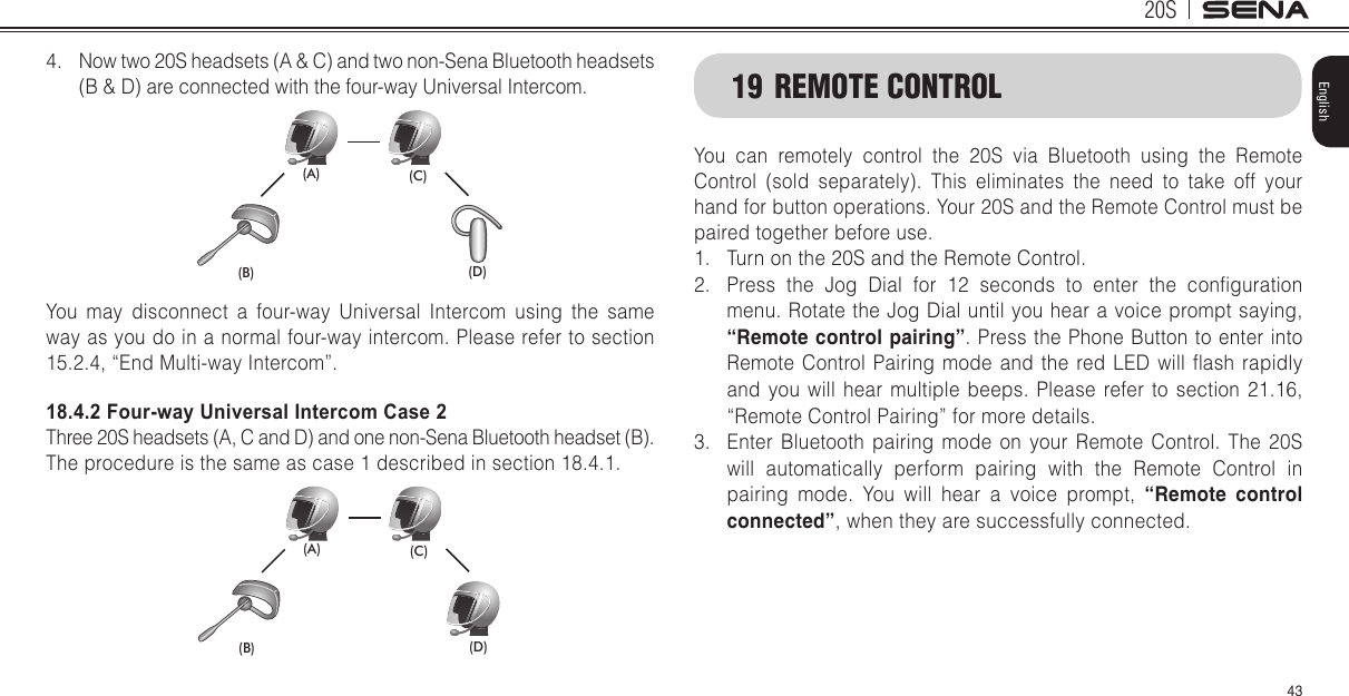 20S43English4.  Now two 20S headsets (A &amp; C) and two non-Sena Bluetooth headsets (B &amp; D) are connected with the four-way Universal Intercom.(B) (D)(A) (C)You may disconnect a four-way Universal Intercom using the same way as you do in a normal four-way intercom. Please refer to section 15.2.4, “End Multi-way Intercom”. 18.4.2 Four-way Universal Intercom Case 2Three 20S headsets (A, C and D) and one non-Sena Bluetooth headset (B).The procedure is the same as case 1 described in section 18.4.1.(B) (D)(A) (C)19  REMOTE CONTROLYou can remotely control the 20S via Bluetooth using the Remote Control (sold separately). This eliminates the need to take off your hand for button operations. Your 20S and the Remote Control must be paired together before use.1.  Turn on the 20S and the Remote Control.2.  Press  the  Jog  Dial  for  12  seconds  to  enter  the  conguration menu. Rotate the Jog Dial until you hear a voice prompt saying, “Remote control pairing”. Press the Phone Button to enter into Remote Control  Pairing  mode and  the  red LED  will  ash  rapidly and you will hear multiple beeps. Please refer to section 21.16, “Remote Control Pairing” for more details.3.  Enter Bluetooth pairing mode on your Remote Control. The 20S will automatically perform pairing with the Remote Control in pairing mode. You will hear a voice prompt, “Remote control connected”, when they are successfully connected.