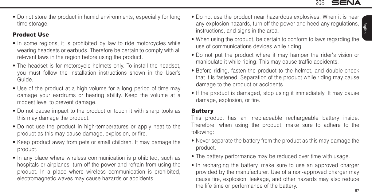 20S67English•Do not store the product in humid environments, especially for longtime storage.Product Use•In some regions, it is prohibited by law to ride motorcycles whilewearing headsets or earbuds. Therefore be certain to comply with allrelevant laws in the region before using the product.•The headset is for motorcycle helmets only. To install the headset,you must follow the installation instructions shown in the User’sGuide.•Use of the product at a high volume for a long period of time maydamage your eardrums or hearing ability. Keep the volume at amodest level to prevent damage.•Do not cause impact to the product or touch it with sharp tools asthis may damage the product.•Do not use the product in high-temperatures or apply heat to theproduct as this may cause damage, explosion, or re.•Keep product away from pets or small children. It may damage theproduct.•In any place where wireless communication is prohibited, such ashospitals or airplanes, turn off the power and refrain from using theproduct. In a place where wireless communication is prohibited,electromagnetic waves may cause hazards or accidents.•Do not use the product near hazardous explosives. When it is nearany explosion hazards, turn off the power and heed any regulations,instructions, and signs in the area.•When using the product, be certain to conform to laws regarding theuse of communications devices while riding.•Do not put the product where it may hamper the rider&apos;s vision ormanipulate it while riding. This may cause trafc accidents.•Before riding, fasten the product to the helmet, and double-checkthat it is fastened. Separation of the product while riding may causedamage to the product or accidents.•If the product is damaged, stop using it immediately. It may causedamage, explosion, or re.BatteryThis product has an irreplaceable rechargeable battery inside. Therefore, when using the product, make sure to adhere to the following:•Never separate the battery from the product as this may damage theproduct.•The battery performance may be reduced over time with usage.•In recharging the battery, make sure to use an approved chargerprovided by the manufacturer. Use of a non-approved charger maycause re, explosion, leakage, and other hazards may also reducethe life time or performance of the battery.